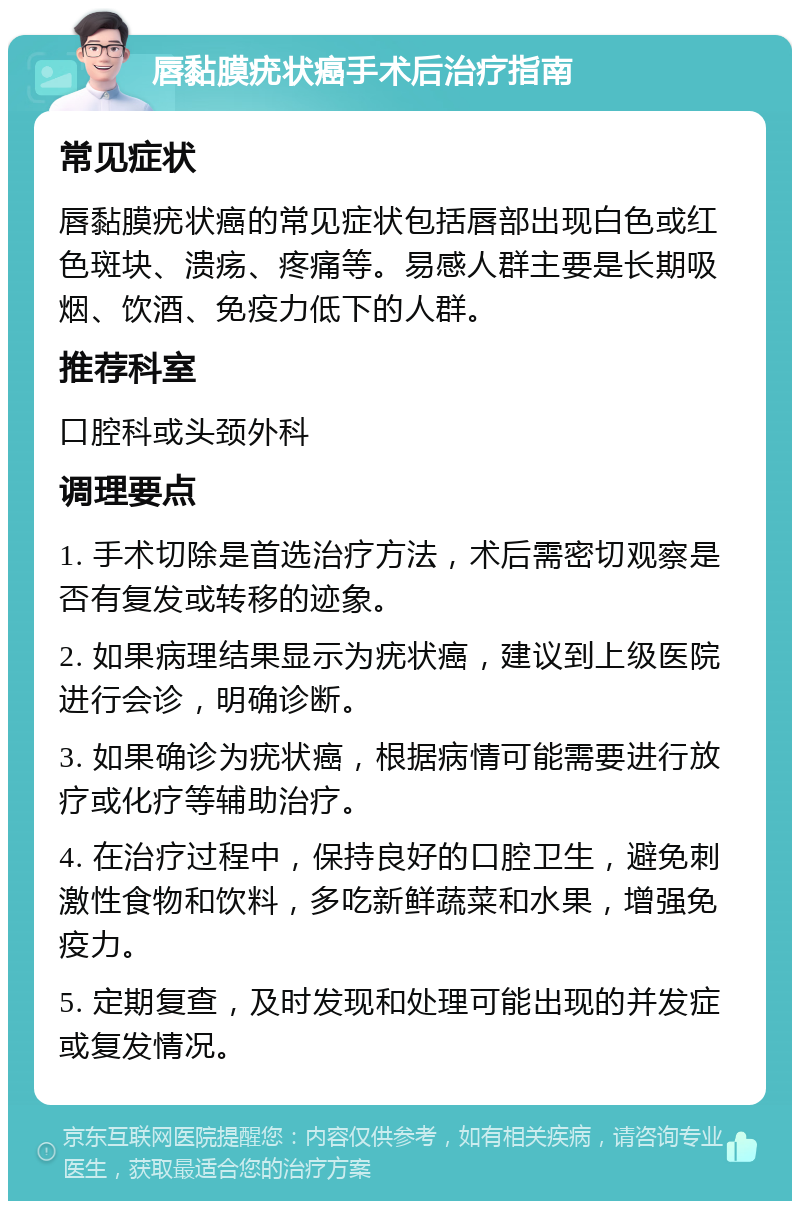 唇黏膜疣状癌手术后治疗指南 常见症状 唇黏膜疣状癌的常见症状包括唇部出现白色或红色斑块、溃疡、疼痛等。易感人群主要是长期吸烟、饮酒、免疫力低下的人群。 推荐科室 口腔科或头颈外科 调理要点 1. 手术切除是首选治疗方法，术后需密切观察是否有复发或转移的迹象。 2. 如果病理结果显示为疣状癌，建议到上级医院进行会诊，明确诊断。 3. 如果确诊为疣状癌，根据病情可能需要进行放疗或化疗等辅助治疗。 4. 在治疗过程中，保持良好的口腔卫生，避免刺激性食物和饮料，多吃新鲜蔬菜和水果，增强免疫力。 5. 定期复查，及时发现和处理可能出现的并发症或复发情况。