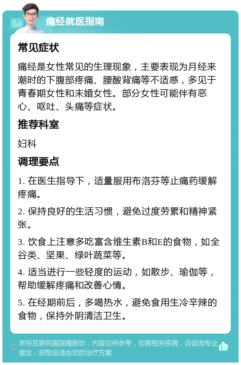 痛经就医指南 常见症状 痛经是女性常见的生理现象，主要表现为月经来潮时的下腹部疼痛、腰酸背痛等不适感，多见于青春期女性和未婚女性。部分女性可能伴有恶心、呕吐、头痛等症状。 推荐科室 妇科 调理要点 1. 在医生指导下，适量服用布洛芬等止痛药缓解疼痛。 2. 保持良好的生活习惯，避免过度劳累和精神紧张。 3. 饮食上注意多吃富含维生素B和E的食物，如全谷类、坚果、绿叶蔬菜等。 4. 适当进行一些轻度的运动，如散步、瑜伽等，帮助缓解疼痛和改善心情。 5. 在经期前后，多喝热水，避免食用生冷辛辣的食物，保持外阴清洁卫生。