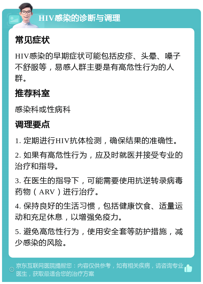 HIV感染的诊断与调理 常见症状 HIV感染的早期症状可能包括皮疹、头晕、嗓子不舒服等，易感人群主要是有高危性行为的人群。 推荐科室 感染科或性病科 调理要点 1. 定期进行HIV抗体检测，确保结果的准确性。 2. 如果有高危性行为，应及时就医并接受专业的治疗和指导。 3. 在医生的指导下，可能需要使用抗逆转录病毒药物（ARV）进行治疗。 4. 保持良好的生活习惯，包括健康饮食、适量运动和充足休息，以增强免疫力。 5. 避免高危性行为，使用安全套等防护措施，减少感染的风险。