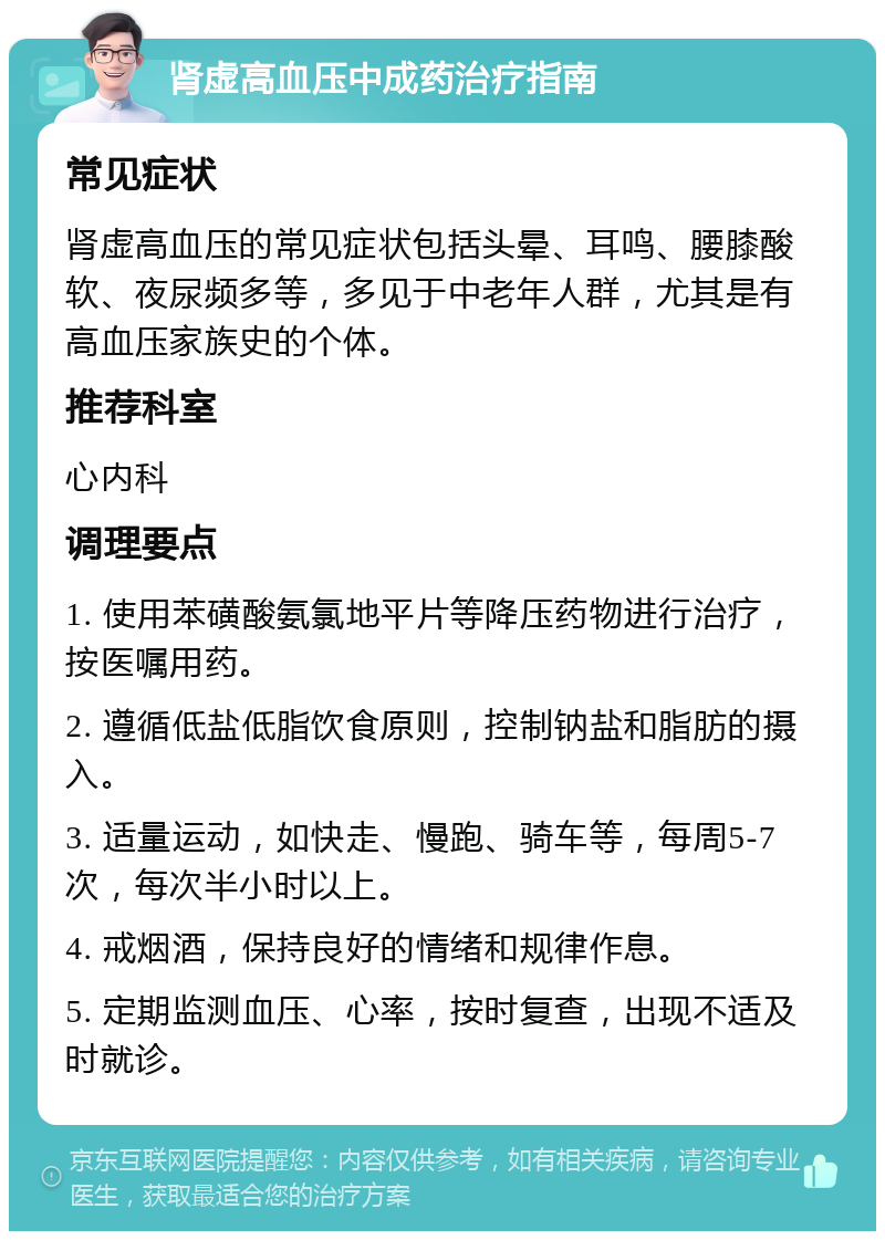 肾虚高血压中成药治疗指南 常见症状 肾虚高血压的常见症状包括头晕、耳鸣、腰膝酸软、夜尿频多等，多见于中老年人群，尤其是有高血压家族史的个体。 推荐科室 心内科 调理要点 1. 使用苯磺酸氨氯地平片等降压药物进行治疗，按医嘱用药。 2. 遵循低盐低脂饮食原则，控制钠盐和脂肪的摄入。 3. 适量运动，如快走、慢跑、骑车等，每周5-7次，每次半小时以上。 4. 戒烟酒，保持良好的情绪和规律作息。 5. 定期监测血压、心率，按时复查，出现不适及时就诊。