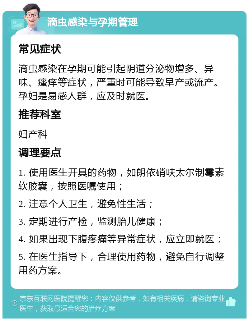 滴虫感染与孕期管理 常见症状 滴虫感染在孕期可能引起阴道分泌物增多、异味、瘙痒等症状，严重时可能导致早产或流产。孕妇是易感人群，应及时就医。 推荐科室 妇产科 调理要点 1. 使用医生开具的药物，如朗依硝呋太尔制霉素软胶囊，按照医嘱使用； 2. 注意个人卫生，避免性生活； 3. 定期进行产检，监测胎儿健康； 4. 如果出现下腹疼痛等异常症状，应立即就医； 5. 在医生指导下，合理使用药物，避免自行调整用药方案。