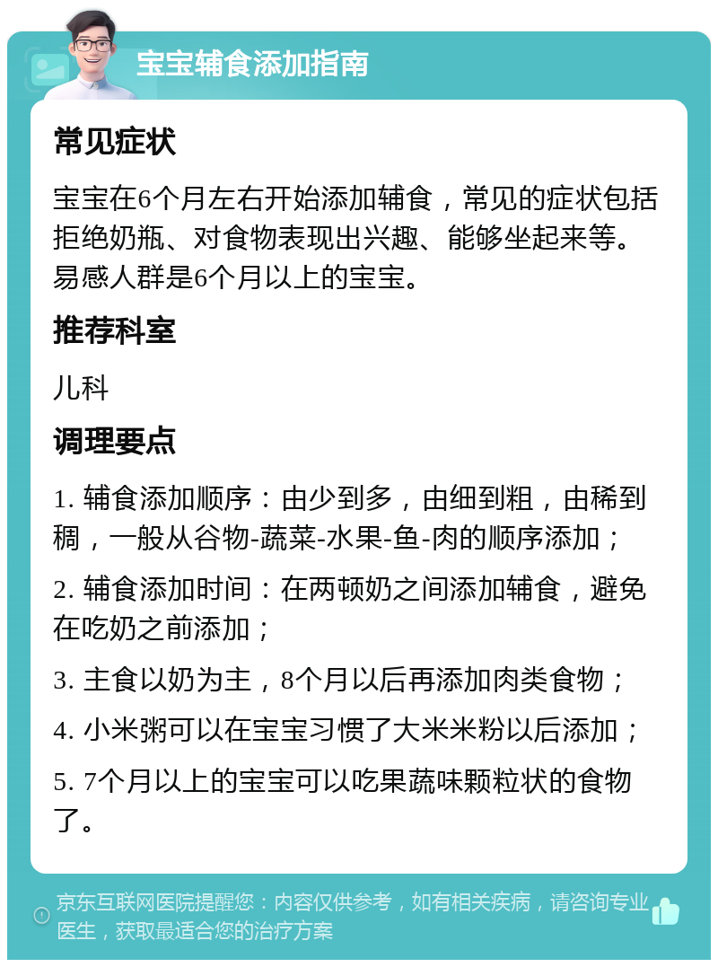 宝宝辅食添加指南 常见症状 宝宝在6个月左右开始添加辅食，常见的症状包括拒绝奶瓶、对食物表现出兴趣、能够坐起来等。易感人群是6个月以上的宝宝。 推荐科室 儿科 调理要点 1. 辅食添加顺序：由少到多，由细到粗，由稀到稠，一般从谷物-蔬菜-水果-鱼-肉的顺序添加； 2. 辅食添加时间：在两顿奶之间添加辅食，避免在吃奶之前添加； 3. 主食以奶为主，8个月以后再添加肉类食物； 4. 小米粥可以在宝宝习惯了大米米粉以后添加； 5. 7个月以上的宝宝可以吃果蔬味颗粒状的食物了。