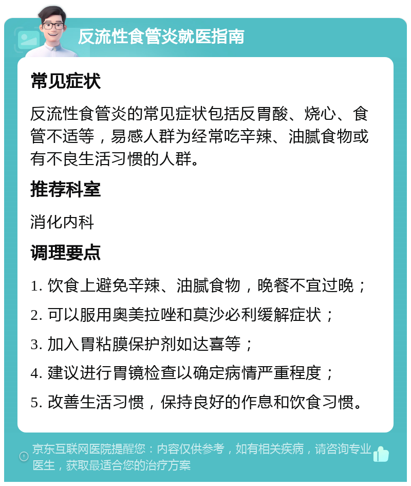 反流性食管炎就医指南 常见症状 反流性食管炎的常见症状包括反胃酸、烧心、食管不适等，易感人群为经常吃辛辣、油腻食物或有不良生活习惯的人群。 推荐科室 消化内科 调理要点 1. 饮食上避免辛辣、油腻食物，晚餐不宜过晚； 2. 可以服用奥美拉唑和莫沙必利缓解症状； 3. 加入胃粘膜保护剂如达喜等； 4. 建议进行胃镜检查以确定病情严重程度； 5. 改善生活习惯，保持良好的作息和饮食习惯。