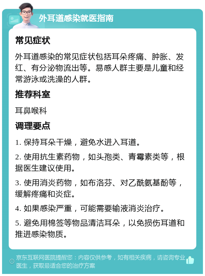 外耳道感染就医指南 常见症状 外耳道感染的常见症状包括耳朵疼痛、肿胀、发红、有分泌物流出等。易感人群主要是儿童和经常游泳或洗澡的人群。 推荐科室 耳鼻喉科 调理要点 1. 保持耳朵干燥，避免水进入耳道。 2. 使用抗生素药物，如头孢类、青霉素类等，根据医生建议使用。 3. 使用消炎药物，如布洛芬、对乙酰氨基酚等，缓解疼痛和炎症。 4. 如果感染严重，可能需要输液消炎治疗。 5. 避免用棉签等物品清洁耳朵，以免损伤耳道和推进感染物质。