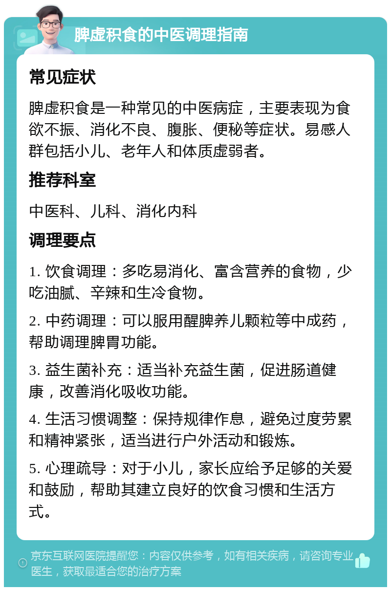 脾虚积食的中医调理指南 常见症状 脾虚积食是一种常见的中医病症，主要表现为食欲不振、消化不良、腹胀、便秘等症状。易感人群包括小儿、老年人和体质虚弱者。 推荐科室 中医科、儿科、消化内科 调理要点 1. 饮食调理：多吃易消化、富含营养的食物，少吃油腻、辛辣和生冷食物。 2. 中药调理：可以服用醒脾养儿颗粒等中成药，帮助调理脾胃功能。 3. 益生菌补充：适当补充益生菌，促进肠道健康，改善消化吸收功能。 4. 生活习惯调整：保持规律作息，避免过度劳累和精神紧张，适当进行户外活动和锻炼。 5. 心理疏导：对于小儿，家长应给予足够的关爱和鼓励，帮助其建立良好的饮食习惯和生活方式。