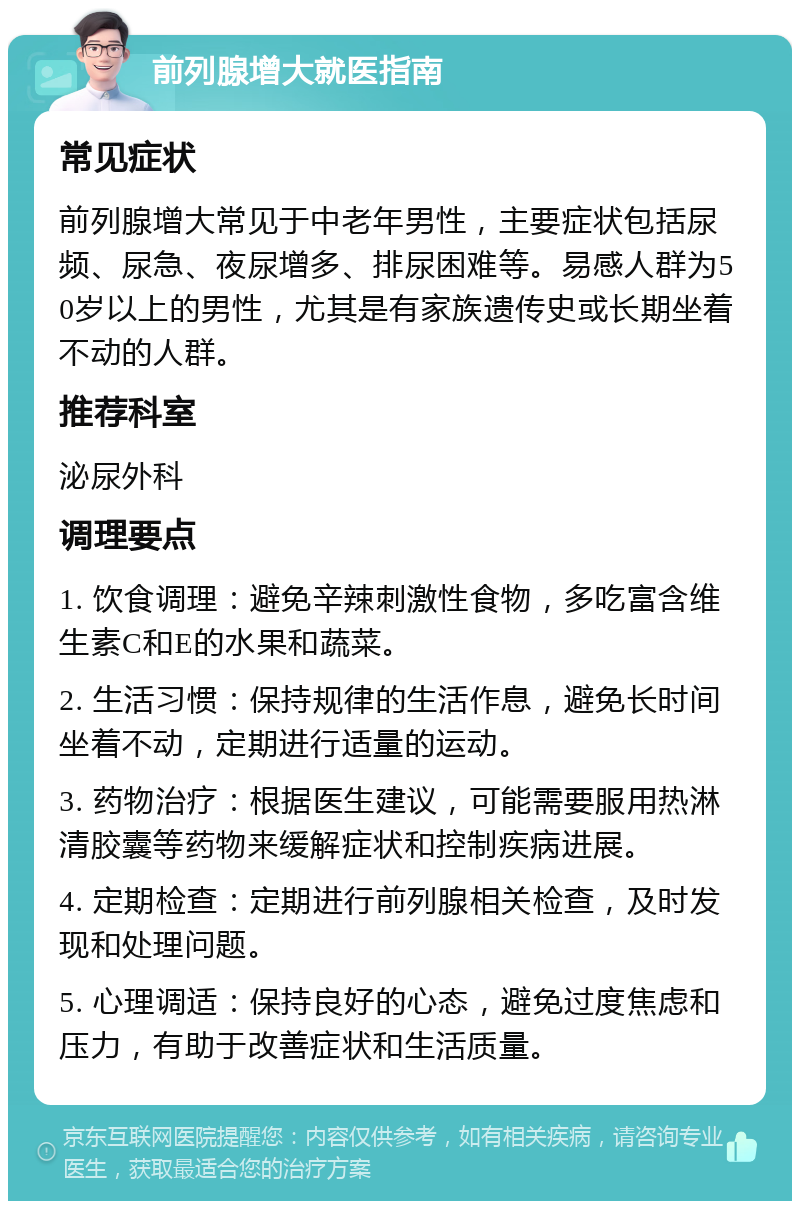 前列腺增大就医指南 常见症状 前列腺增大常见于中老年男性，主要症状包括尿频、尿急、夜尿增多、排尿困难等。易感人群为50岁以上的男性，尤其是有家族遗传史或长期坐着不动的人群。 推荐科室 泌尿外科 调理要点 1. 饮食调理：避免辛辣刺激性食物，多吃富含维生素C和E的水果和蔬菜。 2. 生活习惯：保持规律的生活作息，避免长时间坐着不动，定期进行适量的运动。 3. 药物治疗：根据医生建议，可能需要服用热淋清胶囊等药物来缓解症状和控制疾病进展。 4. 定期检查：定期进行前列腺相关检查，及时发现和处理问题。 5. 心理调适：保持良好的心态，避免过度焦虑和压力，有助于改善症状和生活质量。