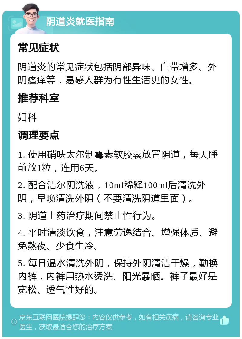 阴道炎就医指南 常见症状 阴道炎的常见症状包括阴部异味、白带增多、外阴瘙痒等，易感人群为有性生活史的女性。 推荐科室 妇科 调理要点 1. 使用硝呋太尔制霉素软胶囊放置阴道，每天睡前放1粒，连用6天。 2. 配合洁尔阴洗液，10ml稀释100ml后清洗外阴，早晚清洗外阴（不要清洗阴道里面）。 3. 阴道上药治疗期间禁止性行为。 4. 平时清淡饮食，注意劳逸结合、增强体质、避免熬夜、少食生冷。 5. 每日温水清洗外阴，保持外阴清洁干燥，勤换内裤，内裤用热水烫洗、阳光暴晒。裤子最好是宽松、透气性好的。