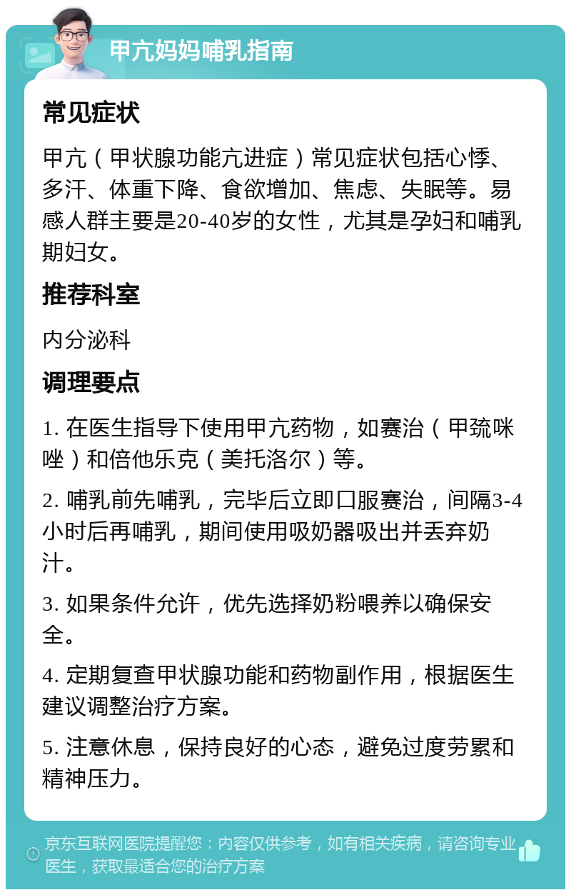 甲亢妈妈哺乳指南 常见症状 甲亢（甲状腺功能亢进症）常见症状包括心悸、多汗、体重下降、食欲增加、焦虑、失眠等。易感人群主要是20-40岁的女性，尤其是孕妇和哺乳期妇女。 推荐科室 内分泌科 调理要点 1. 在医生指导下使用甲亢药物，如赛治（甲巯咪唑）和倍他乐克（美托洛尔）等。 2. 哺乳前先哺乳，完毕后立即口服赛治，间隔3-4小时后再哺乳，期间使用吸奶器吸出并丢弃奶汁。 3. 如果条件允许，优先选择奶粉喂养以确保安全。 4. 定期复查甲状腺功能和药物副作用，根据医生建议调整治疗方案。 5. 注意休息，保持良好的心态，避免过度劳累和精神压力。