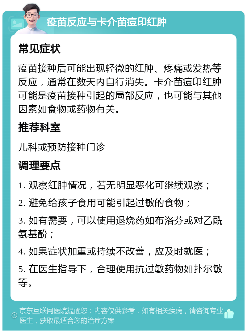 疫苗反应与卡介苗痘印红肿 常见症状 疫苗接种后可能出现轻微的红肿、疼痛或发热等反应，通常在数天内自行消失。卡介苗痘印红肿可能是疫苗接种引起的局部反应，也可能与其他因素如食物或药物有关。 推荐科室 儿科或预防接种门诊 调理要点 1. 观察红肿情况，若无明显恶化可继续观察； 2. 避免给孩子食用可能引起过敏的食物； 3. 如有需要，可以使用退烧药如布洛芬或对乙酰氨基酚； 4. 如果症状加重或持续不改善，应及时就医； 5. 在医生指导下，合理使用抗过敏药物如扑尔敏等。