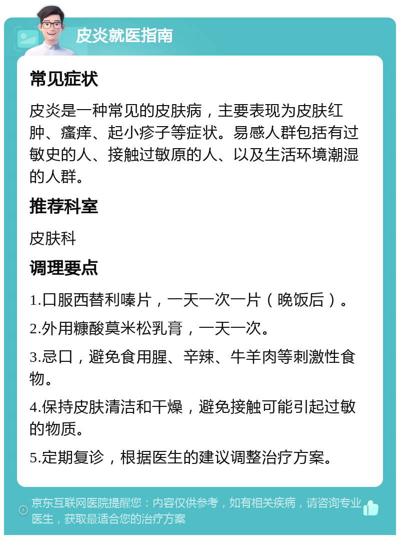 皮炎就医指南 常见症状 皮炎是一种常见的皮肤病，主要表现为皮肤红肿、瘙痒、起小疹子等症状。易感人群包括有过敏史的人、接触过敏原的人、以及生活环境潮湿的人群。 推荐科室 皮肤科 调理要点 1.口服西替利嗪片，一天一次一片（晚饭后）。 2.外用糠酸莫米松乳膏，一天一次。 3.忌口，避免食用腥、辛辣、牛羊肉等刺激性食物。 4.保持皮肤清洁和干燥，避免接触可能引起过敏的物质。 5.定期复诊，根据医生的建议调整治疗方案。