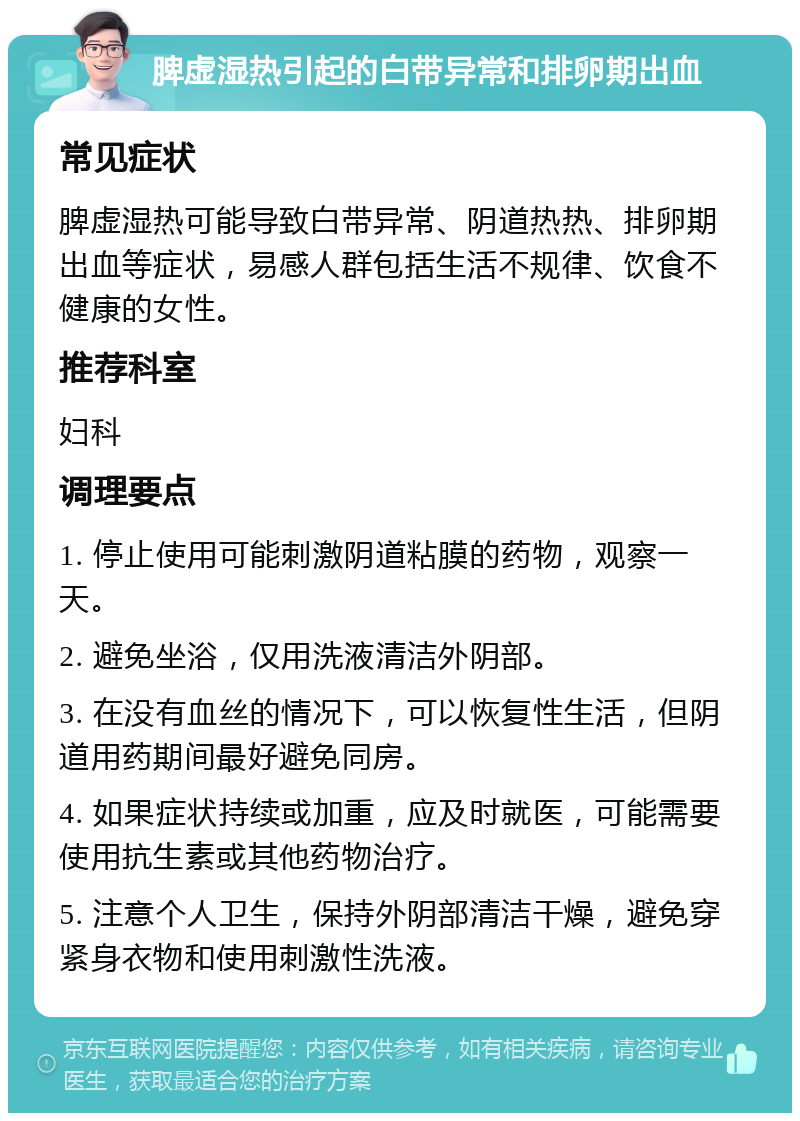 脾虚湿热引起的白带异常和排卵期出血 常见症状 脾虚湿热可能导致白带异常、阴道热热、排卵期出血等症状，易感人群包括生活不规律、饮食不健康的女性。 推荐科室 妇科 调理要点 1. 停止使用可能刺激阴道粘膜的药物，观察一天。 2. 避免坐浴，仅用洗液清洁外阴部。 3. 在没有血丝的情况下，可以恢复性生活，但阴道用药期间最好避免同房。 4. 如果症状持续或加重，应及时就医，可能需要使用抗生素或其他药物治疗。 5. 注意个人卫生，保持外阴部清洁干燥，避免穿紧身衣物和使用刺激性洗液。