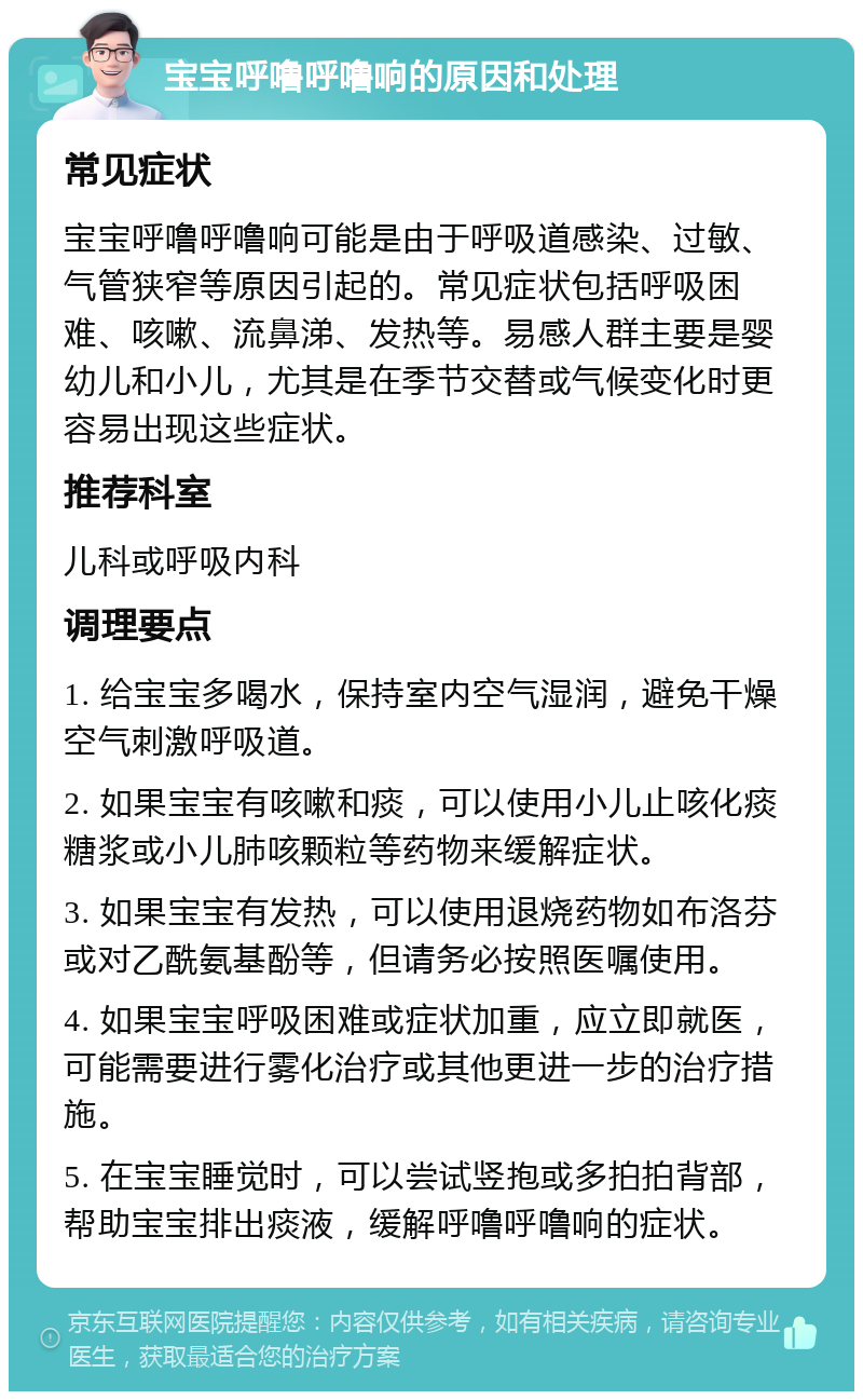 宝宝呼噜呼噜响的原因和处理 常见症状 宝宝呼噜呼噜响可能是由于呼吸道感染、过敏、气管狭窄等原因引起的。常见症状包括呼吸困难、咳嗽、流鼻涕、发热等。易感人群主要是婴幼儿和小儿，尤其是在季节交替或气候变化时更容易出现这些症状。 推荐科室 儿科或呼吸内科 调理要点 1. 给宝宝多喝水，保持室内空气湿润，避免干燥空气刺激呼吸道。 2. 如果宝宝有咳嗽和痰，可以使用小儿止咳化痰糖浆或小儿肺咳颗粒等药物来缓解症状。 3. 如果宝宝有发热，可以使用退烧药物如布洛芬或对乙酰氨基酚等，但请务必按照医嘱使用。 4. 如果宝宝呼吸困难或症状加重，应立即就医，可能需要进行雾化治疗或其他更进一步的治疗措施。 5. 在宝宝睡觉时，可以尝试竖抱或多拍拍背部，帮助宝宝排出痰液，缓解呼噜呼噜响的症状。