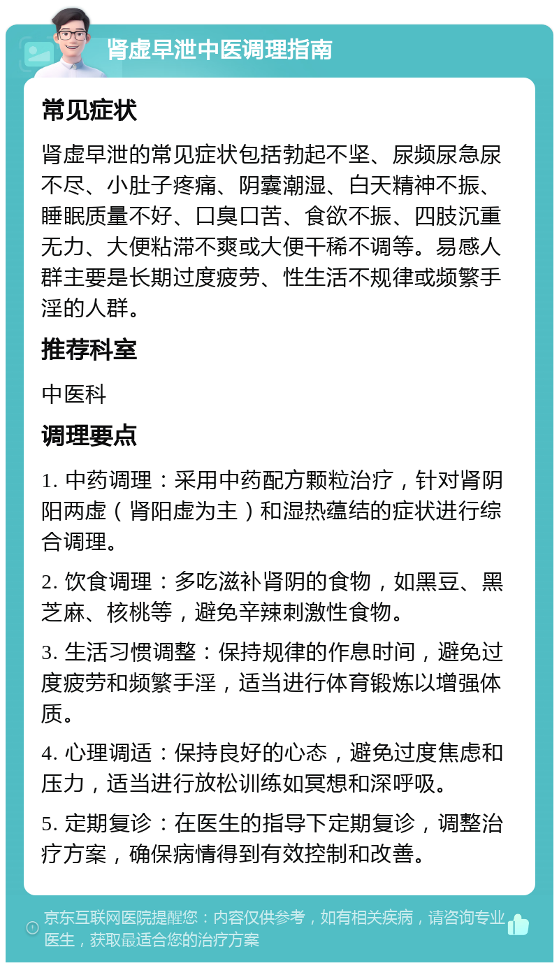 肾虚早泄中医调理指南 常见症状 肾虚早泄的常见症状包括勃起不坚、尿频尿急尿不尽、小肚子疼痛、阴囊潮湿、白天精神不振、睡眠质量不好、口臭口苦、食欲不振、四肢沉重无力、大便粘滞不爽或大便干稀不调等。易感人群主要是长期过度疲劳、性生活不规律或频繁手淫的人群。 推荐科室 中医科 调理要点 1. 中药调理：采用中药配方颗粒治疗，针对肾阴阳两虚（肾阳虚为主）和湿热蕴结的症状进行综合调理。 2. 饮食调理：多吃滋补肾阴的食物，如黑豆、黑芝麻、核桃等，避免辛辣刺激性食物。 3. 生活习惯调整：保持规律的作息时间，避免过度疲劳和频繁手淫，适当进行体育锻炼以增强体质。 4. 心理调适：保持良好的心态，避免过度焦虑和压力，适当进行放松训练如冥想和深呼吸。 5. 定期复诊：在医生的指导下定期复诊，调整治疗方案，确保病情得到有效控制和改善。