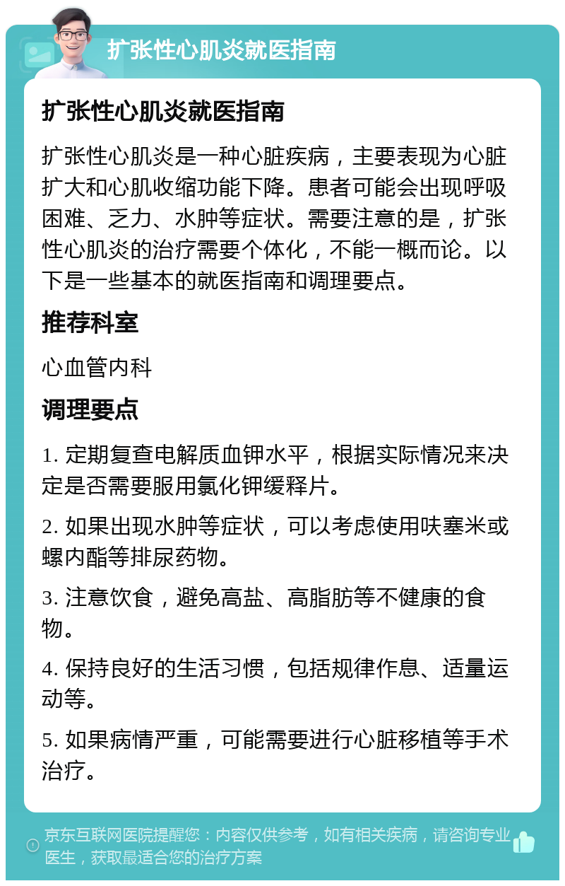 扩张性心肌炎就医指南 扩张性心肌炎就医指南 扩张性心肌炎是一种心脏疾病，主要表现为心脏扩大和心肌收缩功能下降。患者可能会出现呼吸困难、乏力、水肿等症状。需要注意的是，扩张性心肌炎的治疗需要个体化，不能一概而论。以下是一些基本的就医指南和调理要点。 推荐科室 心血管内科 调理要点 1. 定期复查电解质血钾水平，根据实际情况来决定是否需要服用氯化钾缓释片。 2. 如果出现水肿等症状，可以考虑使用呋塞米或螺内酯等排尿药物。 3. 注意饮食，避免高盐、高脂肪等不健康的食物。 4. 保持良好的生活习惯，包括规律作息、适量运动等。 5. 如果病情严重，可能需要进行心脏移植等手术治疗。