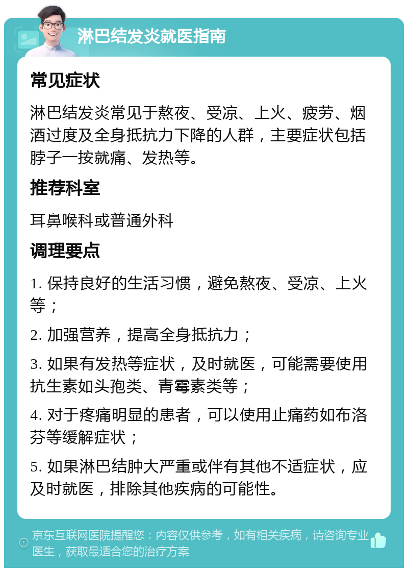 淋巴结发炎就医指南 常见症状 淋巴结发炎常见于熬夜、受凉、上火、疲劳、烟酒过度及全身抵抗力下降的人群，主要症状包括脖子一按就痛、发热等。 推荐科室 耳鼻喉科或普通外科 调理要点 1. 保持良好的生活习惯，避免熬夜、受凉、上火等； 2. 加强营养，提高全身抵抗力； 3. 如果有发热等症状，及时就医，可能需要使用抗生素如头孢类、青霉素类等； 4. 对于疼痛明显的患者，可以使用止痛药如布洛芬等缓解症状； 5. 如果淋巴结肿大严重或伴有其他不适症状，应及时就医，排除其他疾病的可能性。