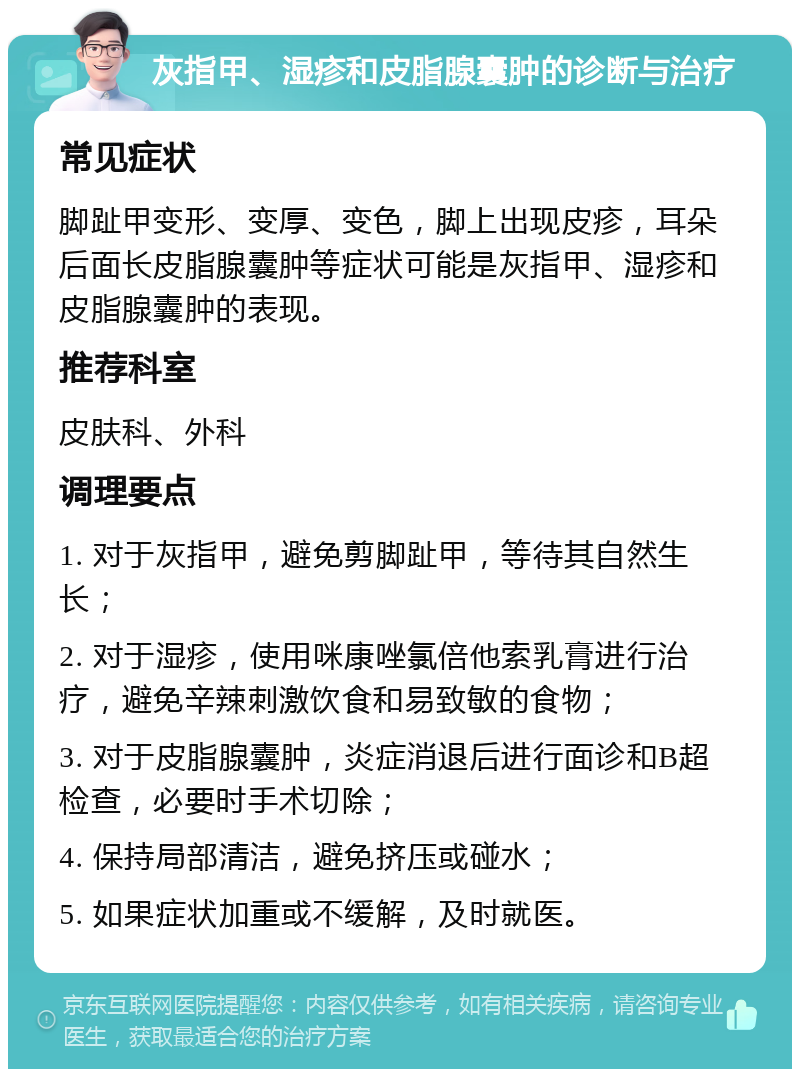 灰指甲、湿疹和皮脂腺囊肿的诊断与治疗 常见症状 脚趾甲变形、变厚、变色，脚上出现皮疹，耳朵后面长皮脂腺囊肿等症状可能是灰指甲、湿疹和皮脂腺囊肿的表现。 推荐科室 皮肤科、外科 调理要点 1. 对于灰指甲，避免剪脚趾甲，等待其自然生长； 2. 对于湿疹，使用咪康唑氯倍他索乳膏进行治疗，避免辛辣刺激饮食和易致敏的食物； 3. 对于皮脂腺囊肿，炎症消退后进行面诊和B超检查，必要时手术切除； 4. 保持局部清洁，避免挤压或碰水； 5. 如果症状加重或不缓解，及时就医。