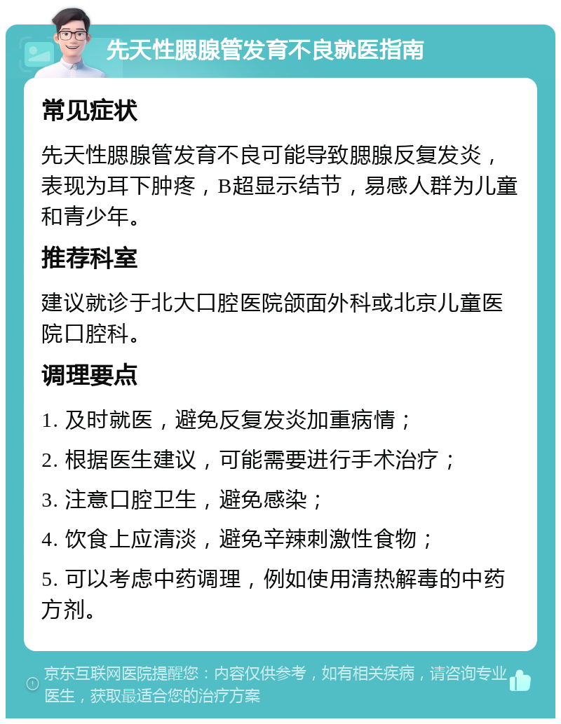 先天性腮腺管发育不良就医指南 常见症状 先天性腮腺管发育不良可能导致腮腺反复发炎，表现为耳下肿疼，B超显示结节，易感人群为儿童和青少年。 推荐科室 建议就诊于北大口腔医院颌面外科或北京儿童医院口腔科。 调理要点 1. 及时就医，避免反复发炎加重病情； 2. 根据医生建议，可能需要进行手术治疗； 3. 注意口腔卫生，避免感染； 4. 饮食上应清淡，避免辛辣刺激性食物； 5. 可以考虑中药调理，例如使用清热解毒的中药方剂。