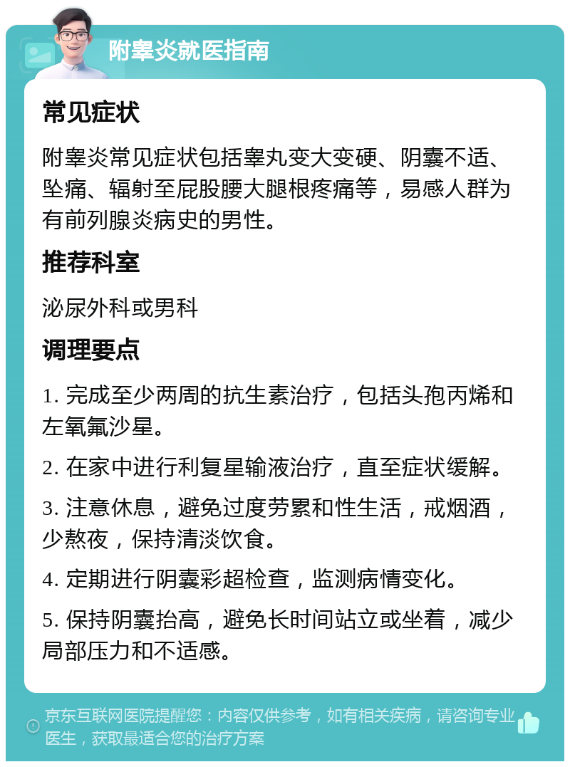 附睾炎就医指南 常见症状 附睾炎常见症状包括睾丸变大变硬、阴囊不适、坠痛、辐射至屁股腰大腿根疼痛等，易感人群为有前列腺炎病史的男性。 推荐科室 泌尿外科或男科 调理要点 1. 完成至少两周的抗生素治疗，包括头孢丙烯和左氧氟沙星。 2. 在家中进行利复星输液治疗，直至症状缓解。 3. 注意休息，避免过度劳累和性生活，戒烟酒，少熬夜，保持清淡饮食。 4. 定期进行阴囊彩超检查，监测病情变化。 5. 保持阴囊抬高，避免长时间站立或坐着，减少局部压力和不适感。