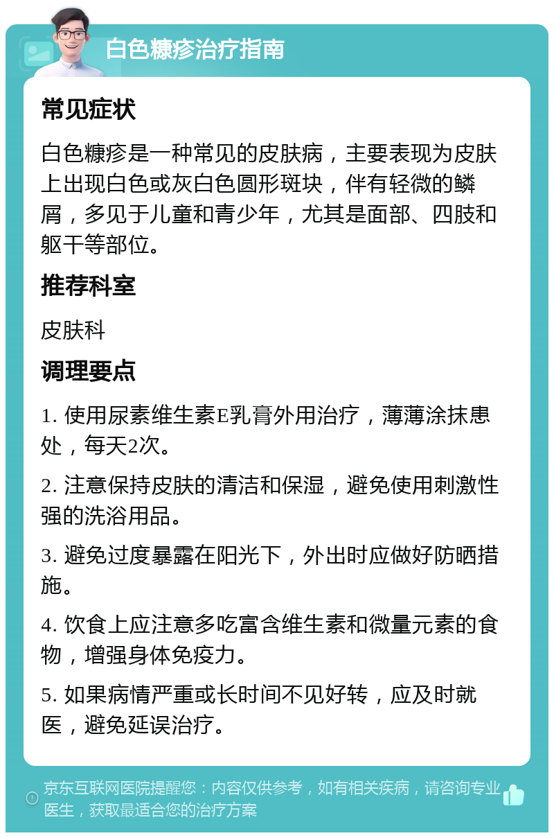 白色糠疹治疗指南 常见症状 白色糠疹是一种常见的皮肤病，主要表现为皮肤上出现白色或灰白色圆形斑块，伴有轻微的鳞屑，多见于儿童和青少年，尤其是面部、四肢和躯干等部位。 推荐科室 皮肤科 调理要点 1. 使用尿素维生素E乳膏外用治疗，薄薄涂抹患处，每天2次。 2. 注意保持皮肤的清洁和保湿，避免使用刺激性强的洗浴用品。 3. 避免过度暴露在阳光下，外出时应做好防晒措施。 4. 饮食上应注意多吃富含维生素和微量元素的食物，增强身体免疫力。 5. 如果病情严重或长时间不见好转，应及时就医，避免延误治疗。