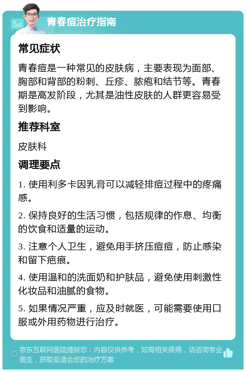 青春痘治疗指南 常见症状 青春痘是一种常见的皮肤病，主要表现为面部、胸部和背部的粉刺、丘疹、脓疱和结节等。青春期是高发阶段，尤其是油性皮肤的人群更容易受到影响。 推荐科室 皮肤科 调理要点 1. 使用利多卡因乳膏可以减轻排痘过程中的疼痛感。 2. 保持良好的生活习惯，包括规律的作息、均衡的饮食和适量的运动。 3. 注意个人卫生，避免用手挤压痘痘，防止感染和留下疤痕。 4. 使用温和的洗面奶和护肤品，避免使用刺激性化妆品和油腻的食物。 5. 如果情况严重，应及时就医，可能需要使用口服或外用药物进行治疗。