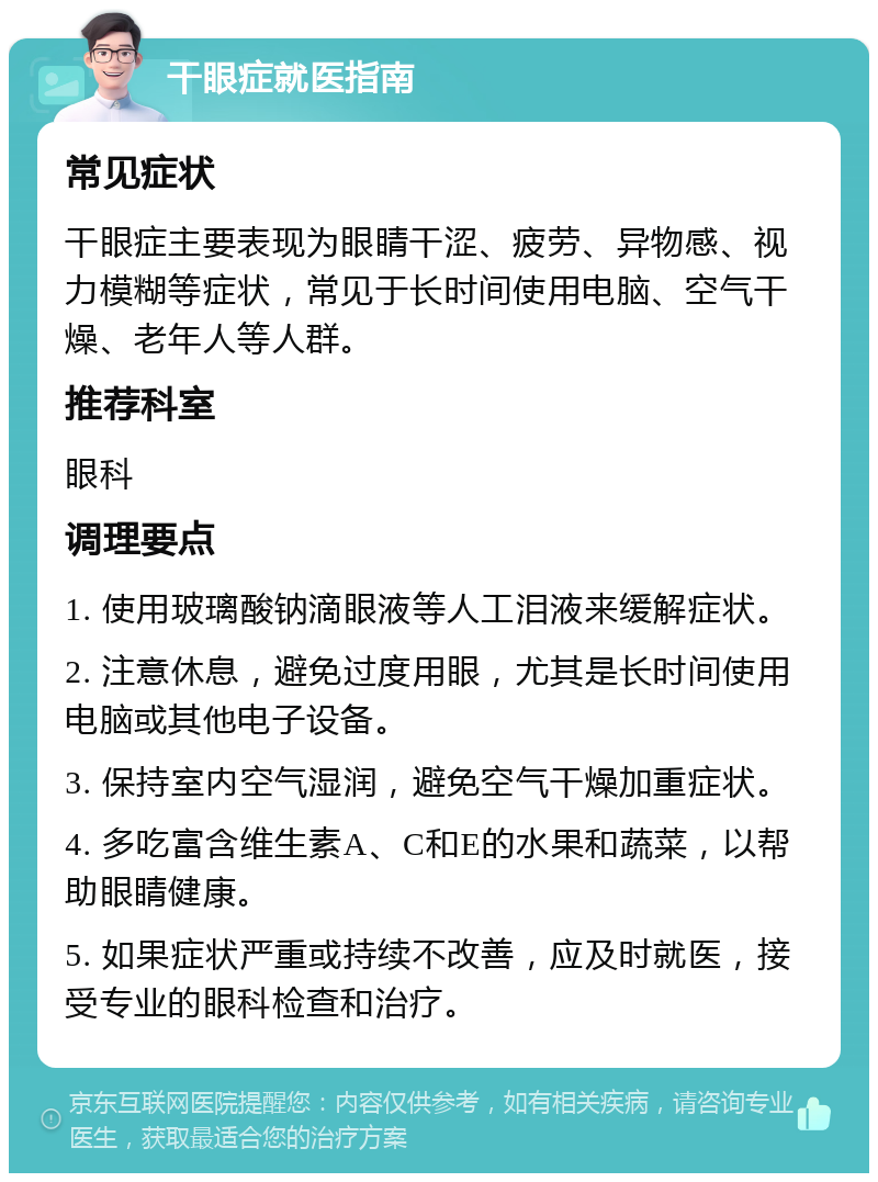 干眼症就医指南 常见症状 干眼症主要表现为眼睛干涩、疲劳、异物感、视力模糊等症状，常见于长时间使用电脑、空气干燥、老年人等人群。 推荐科室 眼科 调理要点 1. 使用玻璃酸钠滴眼液等人工泪液来缓解症状。 2. 注意休息，避免过度用眼，尤其是长时间使用电脑或其他电子设备。 3. 保持室内空气湿润，避免空气干燥加重症状。 4. 多吃富含维生素A、C和E的水果和蔬菜，以帮助眼睛健康。 5. 如果症状严重或持续不改善，应及时就医，接受专业的眼科检查和治疗。