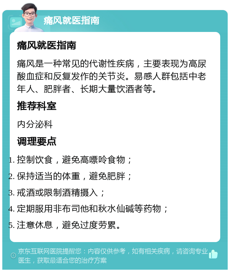 痛风就医指南 痛风就医指南 痛风是一种常见的代谢性疾病，主要表现为高尿酸血症和反复发作的关节炎。易感人群包括中老年人、肥胖者、长期大量饮酒者等。 推荐科室 内分泌科 调理要点 控制饮食，避免高嘌呤食物； 保持适当的体重，避免肥胖； 戒酒或限制酒精摄入； 定期服用非布司他和秋水仙碱等药物； 注意休息，避免过度劳累。