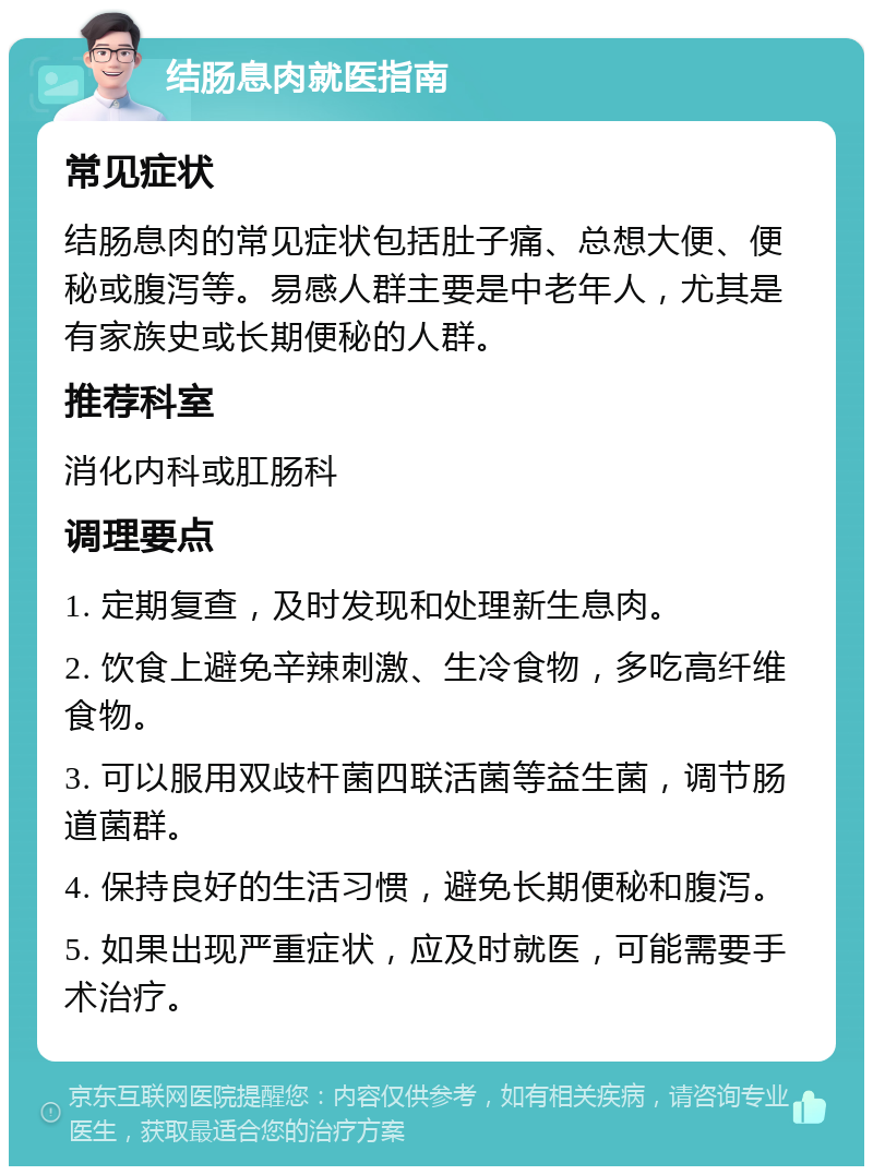 结肠息肉就医指南 常见症状 结肠息肉的常见症状包括肚子痛、总想大便、便秘或腹泻等。易感人群主要是中老年人，尤其是有家族史或长期便秘的人群。 推荐科室 消化内科或肛肠科 调理要点 1. 定期复查，及时发现和处理新生息肉。 2. 饮食上避免辛辣刺激、生冷食物，多吃高纤维食物。 3. 可以服用双歧杆菌四联活菌等益生菌，调节肠道菌群。 4. 保持良好的生活习惯，避免长期便秘和腹泻。 5. 如果出现严重症状，应及时就医，可能需要手术治疗。