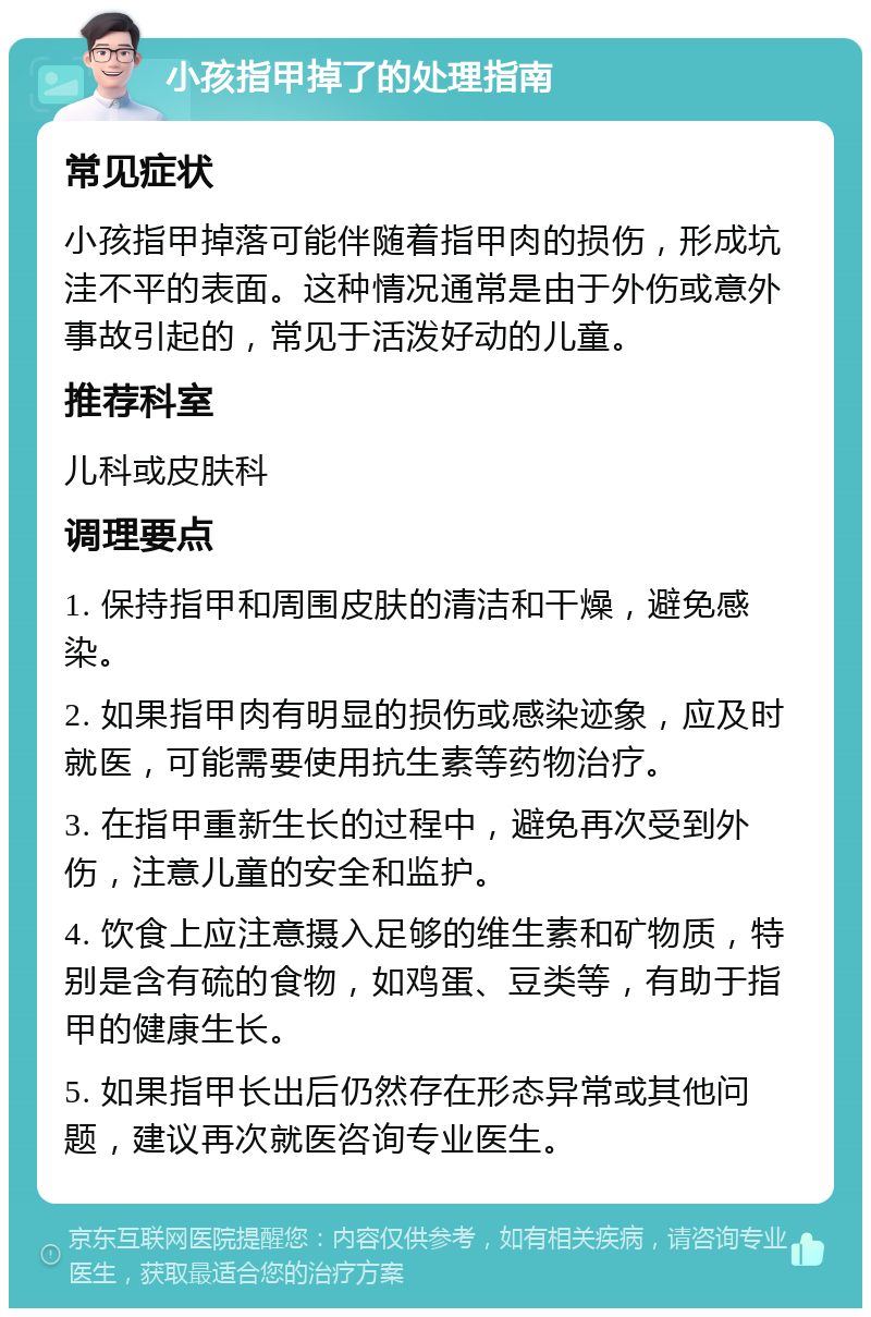 小孩指甲掉了的处理指南 常见症状 小孩指甲掉落可能伴随着指甲肉的损伤，形成坑洼不平的表面。这种情况通常是由于外伤或意外事故引起的，常见于活泼好动的儿童。 推荐科室 儿科或皮肤科 调理要点 1. 保持指甲和周围皮肤的清洁和干燥，避免感染。 2. 如果指甲肉有明显的损伤或感染迹象，应及时就医，可能需要使用抗生素等药物治疗。 3. 在指甲重新生长的过程中，避免再次受到外伤，注意儿童的安全和监护。 4. 饮食上应注意摄入足够的维生素和矿物质，特别是含有硫的食物，如鸡蛋、豆类等，有助于指甲的健康生长。 5. 如果指甲长出后仍然存在形态异常或其他问题，建议再次就医咨询专业医生。