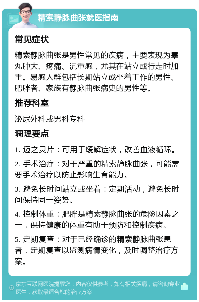 精索静脉曲张就医指南 常见症状 精索静脉曲张是男性常见的疾病，主要表现为睾丸肿大、疼痛、沉重感，尤其在站立或行走时加重。易感人群包括长期站立或坐着工作的男性、肥胖者、家族有静脉曲张病史的男性等。 推荐科室 泌尿外科或男科专科 调理要点 1. 迈之灵片：可用于缓解症状，改善血液循环。 2. 手术治疗：对于严重的精索静脉曲张，可能需要手术治疗以防止影响生育能力。 3. 避免长时间站立或坐着：定期活动，避免长时间保持同一姿势。 4. 控制体重：肥胖是精索静脉曲张的危险因素之一，保持健康的体重有助于预防和控制疾病。 5. 定期复查：对于已经确诊的精索静脉曲张患者，定期复查以监测病情变化，及时调整治疗方案。