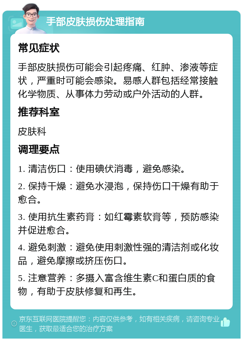 手部皮肤损伤处理指南 常见症状 手部皮肤损伤可能会引起疼痛、红肿、渗液等症状，严重时可能会感染。易感人群包括经常接触化学物质、从事体力劳动或户外活动的人群。 推荐科室 皮肤科 调理要点 1. 清洁伤口：使用碘伏消毒，避免感染。 2. 保持干燥：避免水浸泡，保持伤口干燥有助于愈合。 3. 使用抗生素药膏：如红霉素软膏等，预防感染并促进愈合。 4. 避免刺激：避免使用刺激性强的清洁剂或化妆品，避免摩擦或挤压伤口。 5. 注意营养：多摄入富含维生素C和蛋白质的食物，有助于皮肤修复和再生。