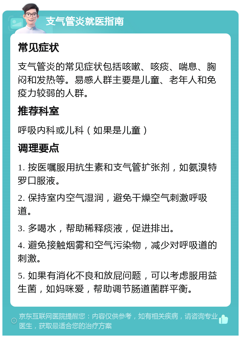 支气管炎就医指南 常见症状 支气管炎的常见症状包括咳嗽、咳痰、喘息、胸闷和发热等。易感人群主要是儿童、老年人和免疫力较弱的人群。 推荐科室 呼吸内科或儿科（如果是儿童） 调理要点 1. 按医嘱服用抗生素和支气管扩张剂，如氨溴特罗口服液。 2. 保持室内空气湿润，避免干燥空气刺激呼吸道。 3. 多喝水，帮助稀释痰液，促进排出。 4. 避免接触烟雾和空气污染物，减少对呼吸道的刺激。 5. 如果有消化不良和放屁问题，可以考虑服用益生菌，如妈咪爱，帮助调节肠道菌群平衡。