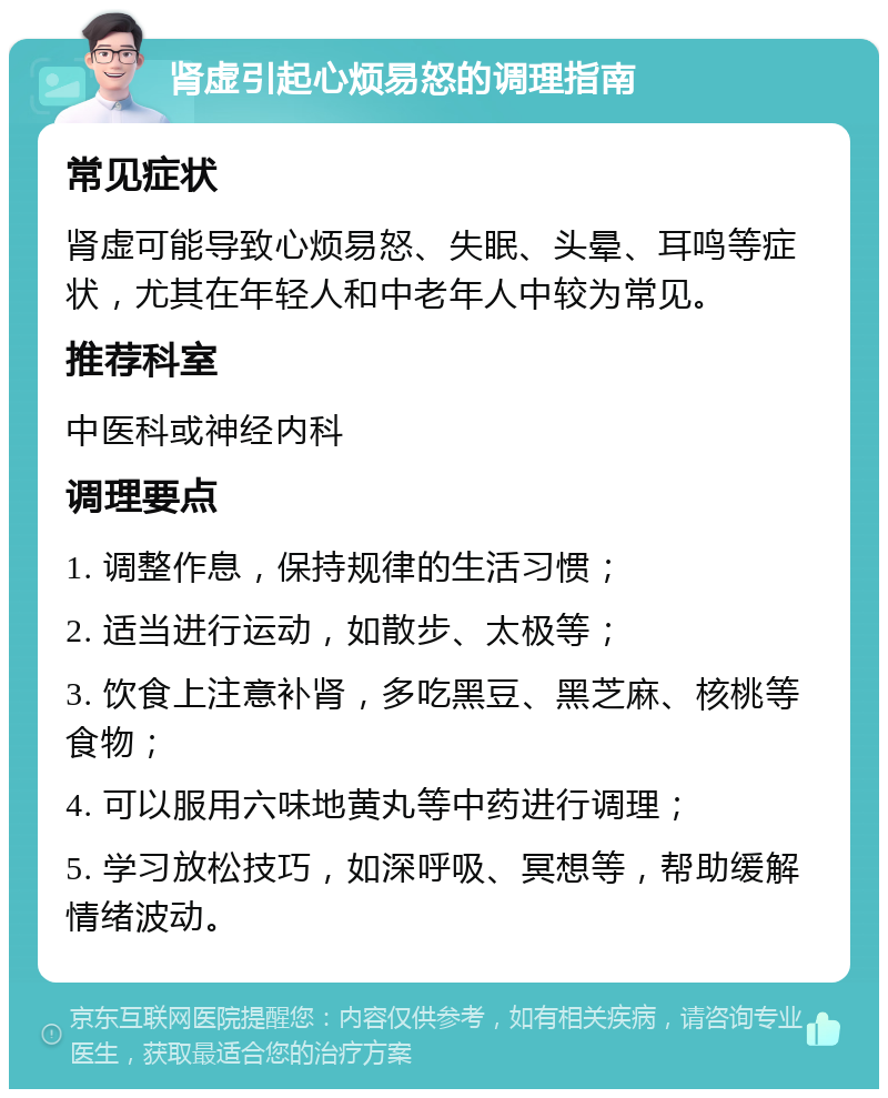 肾虚引起心烦易怒的调理指南 常见症状 肾虚可能导致心烦易怒、失眠、头晕、耳鸣等症状，尤其在年轻人和中老年人中较为常见。 推荐科室 中医科或神经内科 调理要点 1. 调整作息，保持规律的生活习惯； 2. 适当进行运动，如散步、太极等； 3. 饮食上注意补肾，多吃黑豆、黑芝麻、核桃等食物； 4. 可以服用六味地黄丸等中药进行调理； 5. 学习放松技巧，如深呼吸、冥想等，帮助缓解情绪波动。