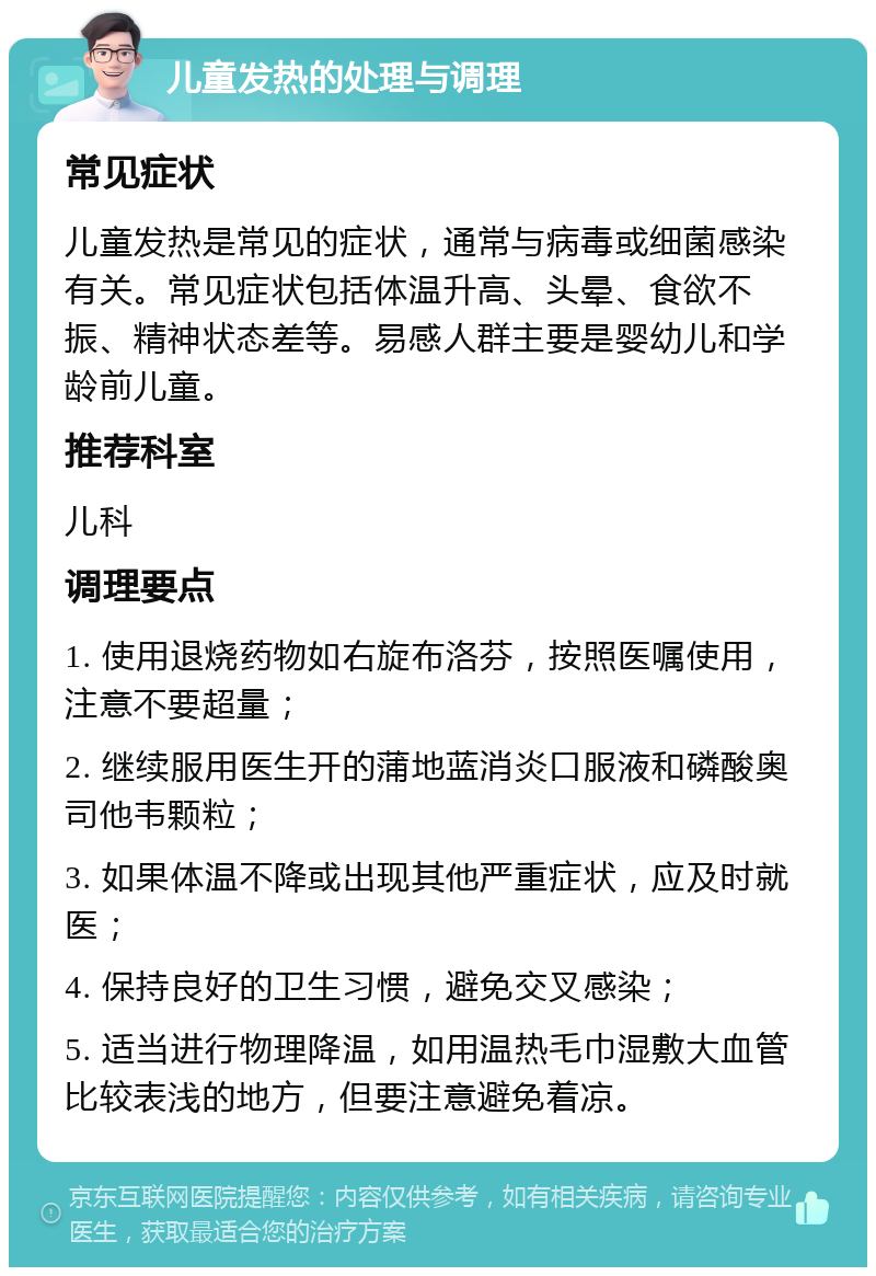 儿童发热的处理与调理 常见症状 儿童发热是常见的症状，通常与病毒或细菌感染有关。常见症状包括体温升高、头晕、食欲不振、精神状态差等。易感人群主要是婴幼儿和学龄前儿童。 推荐科室 儿科 调理要点 1. 使用退烧药物如右旋布洛芬，按照医嘱使用，注意不要超量； 2. 继续服用医生开的蒲地蓝消炎口服液和磷酸奥司他韦颗粒； 3. 如果体温不降或出现其他严重症状，应及时就医； 4. 保持良好的卫生习惯，避免交叉感染； 5. 适当进行物理降温，如用温热毛巾湿敷大血管比较表浅的地方，但要注意避免着凉。