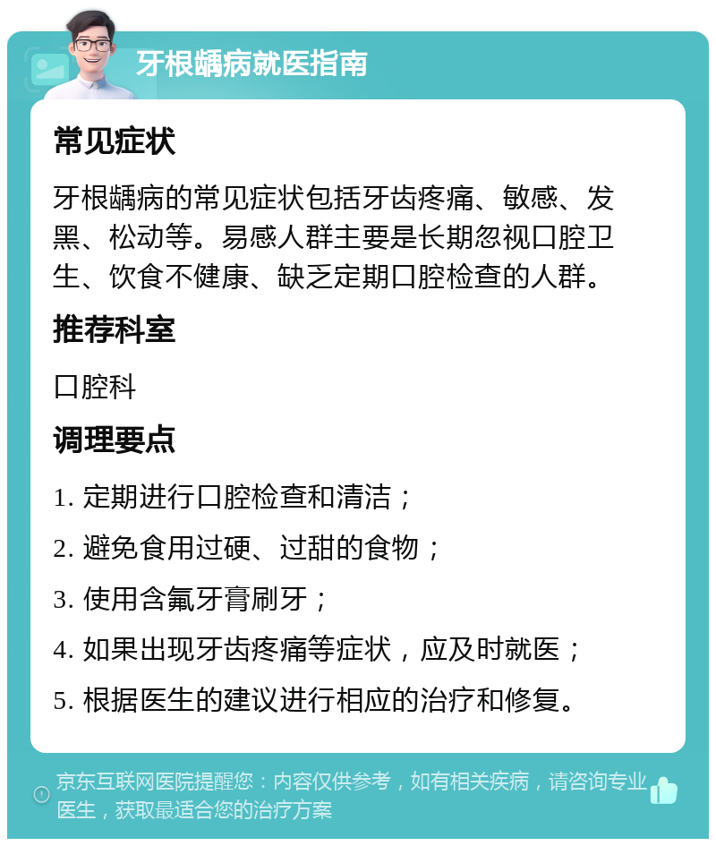 牙根龋病就医指南 常见症状 牙根龋病的常见症状包括牙齿疼痛、敏感、发黑、松动等。易感人群主要是长期忽视口腔卫生、饮食不健康、缺乏定期口腔检查的人群。 推荐科室 口腔科 调理要点 1. 定期进行口腔检查和清洁； 2. 避免食用过硬、过甜的食物； 3. 使用含氟牙膏刷牙； 4. 如果出现牙齿疼痛等症状，应及时就医； 5. 根据医生的建议进行相应的治疗和修复。