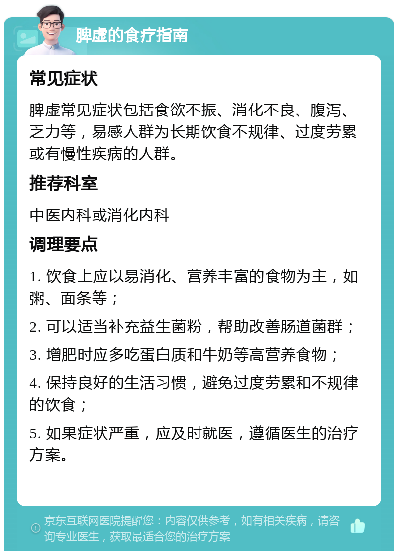 脾虚的食疗指南 常见症状 脾虚常见症状包括食欲不振、消化不良、腹泻、乏力等，易感人群为长期饮食不规律、过度劳累或有慢性疾病的人群。 推荐科室 中医内科或消化内科 调理要点 1. 饮食上应以易消化、营养丰富的食物为主，如粥、面条等； 2. 可以适当补充益生菌粉，帮助改善肠道菌群； 3. 增肥时应多吃蛋白质和牛奶等高营养食物； 4. 保持良好的生活习惯，避免过度劳累和不规律的饮食； 5. 如果症状严重，应及时就医，遵循医生的治疗方案。