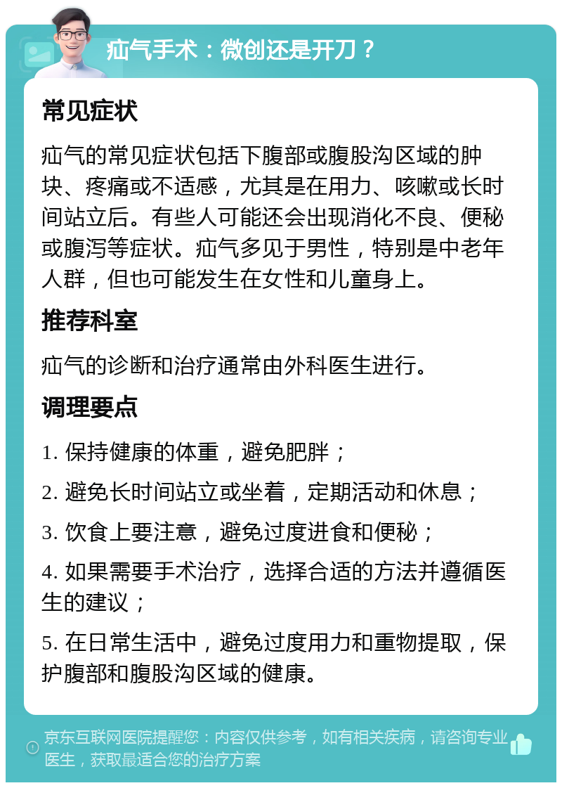 疝气手术：微创还是开刀？ 常见症状 疝气的常见症状包括下腹部或腹股沟区域的肿块、疼痛或不适感，尤其是在用力、咳嗽或长时间站立后。有些人可能还会出现消化不良、便秘或腹泻等症状。疝气多见于男性，特别是中老年人群，但也可能发生在女性和儿童身上。 推荐科室 疝气的诊断和治疗通常由外科医生进行。 调理要点 1. 保持健康的体重，避免肥胖； 2. 避免长时间站立或坐着，定期活动和休息； 3. 饮食上要注意，避免过度进食和便秘； 4. 如果需要手术治疗，选择合适的方法并遵循医生的建议； 5. 在日常生活中，避免过度用力和重物提取，保护腹部和腹股沟区域的健康。