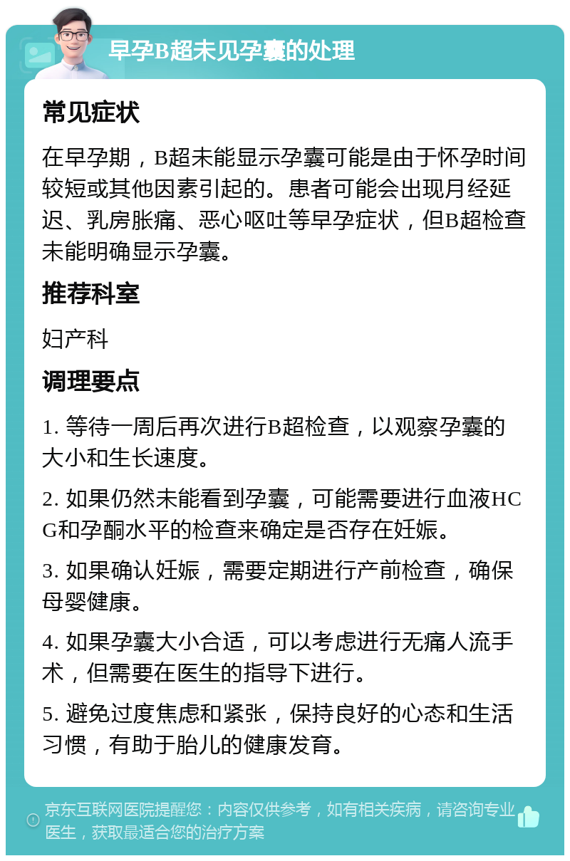 早孕B超未见孕囊的处理 常见症状 在早孕期，B超未能显示孕囊可能是由于怀孕时间较短或其他因素引起的。患者可能会出现月经延迟、乳房胀痛、恶心呕吐等早孕症状，但B超检查未能明确显示孕囊。 推荐科室 妇产科 调理要点 1. 等待一周后再次进行B超检查，以观察孕囊的大小和生长速度。 2. 如果仍然未能看到孕囊，可能需要进行血液HCG和孕酮水平的检查来确定是否存在妊娠。 3. 如果确认妊娠，需要定期进行产前检查，确保母婴健康。 4. 如果孕囊大小合适，可以考虑进行无痛人流手术，但需要在医生的指导下进行。 5. 避免过度焦虑和紧张，保持良好的心态和生活习惯，有助于胎儿的健康发育。