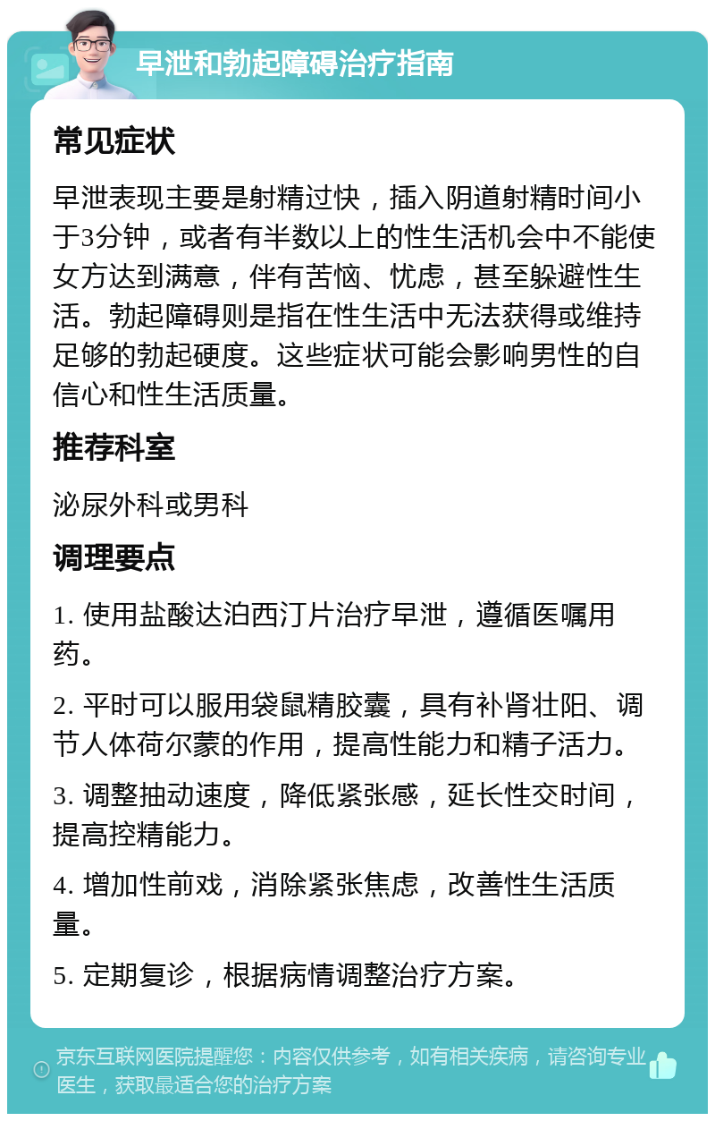 早泄和勃起障碍治疗指南 常见症状 早泄表现主要是射精过快，插入阴道射精时间小于3分钟，或者有半数以上的性生活机会中不能使女方达到满意，伴有苦恼、忧虑，甚至躲避性生活。勃起障碍则是指在性生活中无法获得或维持足够的勃起硬度。这些症状可能会影响男性的自信心和性生活质量。 推荐科室 泌尿外科或男科 调理要点 1. 使用盐酸达泊西汀片治疗早泄，遵循医嘱用药。 2. 平时可以服用袋鼠精胶囊，具有补肾壮阳、调节人体荷尔蒙的作用，提高性能力和精子活力。 3. 调整抽动速度，降低紧张感，延长性交时间，提高控精能力。 4. 增加性前戏，消除紧张焦虑，改善性生活质量。 5. 定期复诊，根据病情调整治疗方案。