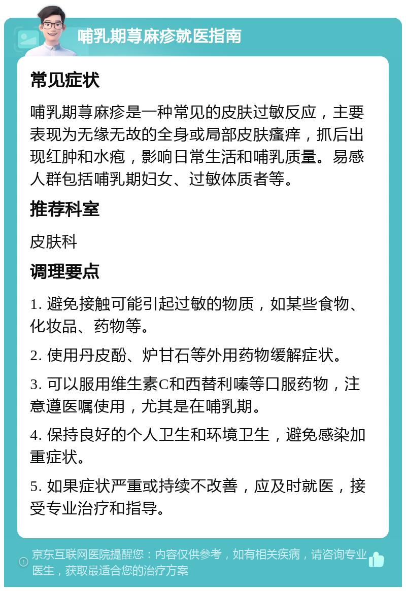 哺乳期荨麻疹就医指南 常见症状 哺乳期荨麻疹是一种常见的皮肤过敏反应，主要表现为无缘无故的全身或局部皮肤瘙痒，抓后出现红肿和水疱，影响日常生活和哺乳质量。易感人群包括哺乳期妇女、过敏体质者等。 推荐科室 皮肤科 调理要点 1. 避免接触可能引起过敏的物质，如某些食物、化妆品、药物等。 2. 使用丹皮酚、炉甘石等外用药物缓解症状。 3. 可以服用维生素C和西替利嗪等口服药物，注意遵医嘱使用，尤其是在哺乳期。 4. 保持良好的个人卫生和环境卫生，避免感染加重症状。 5. 如果症状严重或持续不改善，应及时就医，接受专业治疗和指导。