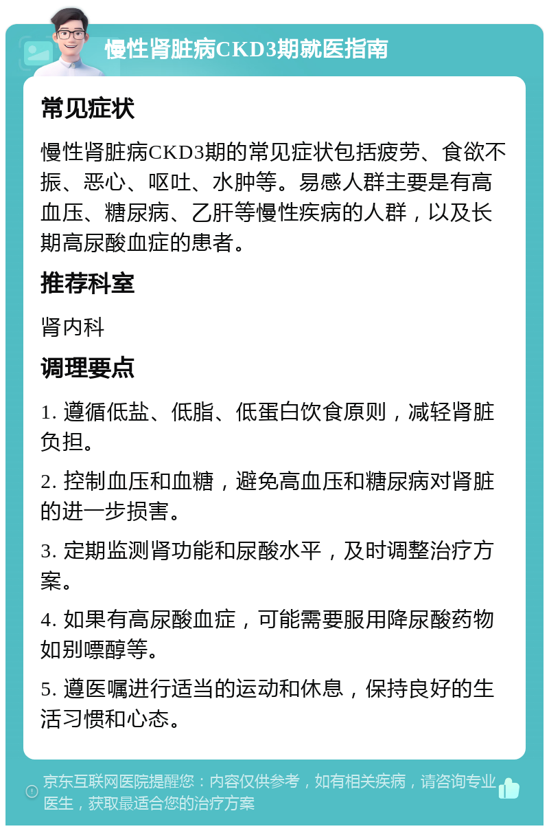 慢性肾脏病CKD3期就医指南 常见症状 慢性肾脏病CKD3期的常见症状包括疲劳、食欲不振、恶心、呕吐、水肿等。易感人群主要是有高血压、糖尿病、乙肝等慢性疾病的人群，以及长期高尿酸血症的患者。 推荐科室 肾内科 调理要点 1. 遵循低盐、低脂、低蛋白饮食原则，减轻肾脏负担。 2. 控制血压和血糖，避免高血压和糖尿病对肾脏的进一步损害。 3. 定期监测肾功能和尿酸水平，及时调整治疗方案。 4. 如果有高尿酸血症，可能需要服用降尿酸药物如别嘌醇等。 5. 遵医嘱进行适当的运动和休息，保持良好的生活习惯和心态。