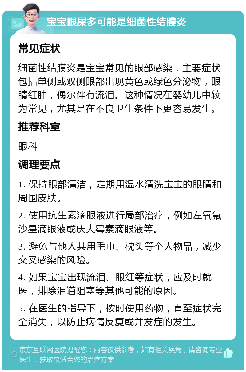 宝宝眼屎多可能是细菌性结膜炎 常见症状 细菌性结膜炎是宝宝常见的眼部感染，主要症状包括单侧或双侧眼部出现黄色或绿色分泌物，眼睛红肿，偶尔伴有流泪。这种情况在婴幼儿中较为常见，尤其是在不良卫生条件下更容易发生。 推荐科室 眼科 调理要点 1. 保持眼部清洁，定期用温水清洗宝宝的眼睛和周围皮肤。 2. 使用抗生素滴眼液进行局部治疗，例如左氧氟沙星滴眼液或庆大霉素滴眼液等。 3. 避免与他人共用毛巾、枕头等个人物品，减少交叉感染的风险。 4. 如果宝宝出现流泪、眼红等症状，应及时就医，排除泪道阻塞等其他可能的原因。 5. 在医生的指导下，按时使用药物，直至症状完全消失，以防止病情反复或并发症的发生。