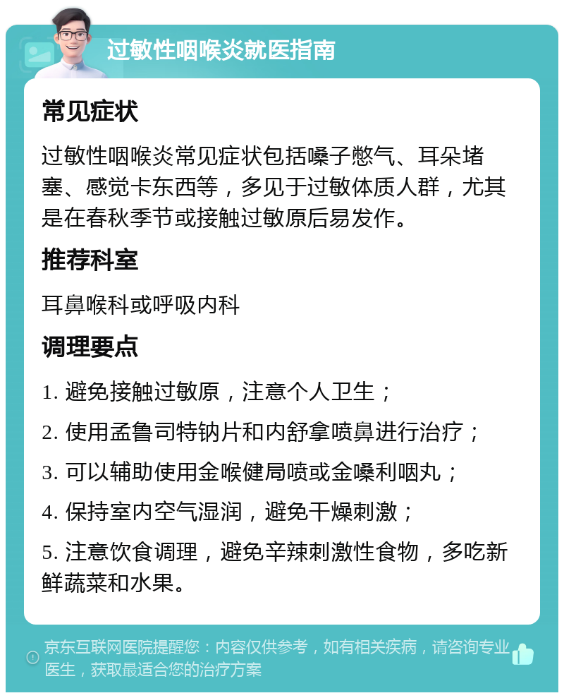 过敏性咽喉炎就医指南 常见症状 过敏性咽喉炎常见症状包括嗓子憋气、耳朵堵塞、感觉卡东西等，多见于过敏体质人群，尤其是在春秋季节或接触过敏原后易发作。 推荐科室 耳鼻喉科或呼吸内科 调理要点 1. 避免接触过敏原，注意个人卫生； 2. 使用孟鲁司特钠片和内舒拿喷鼻进行治疗； 3. 可以辅助使用金喉健局喷或金嗓利咽丸； 4. 保持室内空气湿润，避免干燥刺激； 5. 注意饮食调理，避免辛辣刺激性食物，多吃新鲜蔬菜和水果。