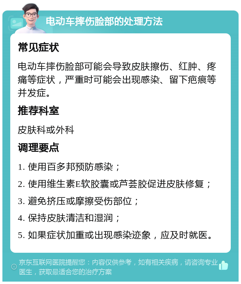 电动车摔伤脸部的处理方法 常见症状 电动车摔伤脸部可能会导致皮肤擦伤、红肿、疼痛等症状，严重时可能会出现感染、留下疤痕等并发症。 推荐科室 皮肤科或外科 调理要点 1. 使用百多邦预防感染； 2. 使用维生素E软胶囊或芦荟胶促进皮肤修复； 3. 避免挤压或摩擦受伤部位； 4. 保持皮肤清洁和湿润； 5. 如果症状加重或出现感染迹象，应及时就医。