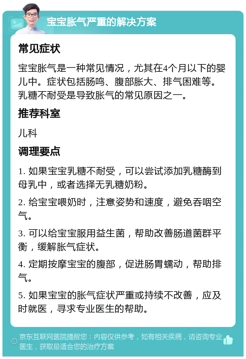 宝宝胀气严重的解决方案 常见症状 宝宝胀气是一种常见情况，尤其在4个月以下的婴儿中。症状包括肠鸣、腹部胀大、排气困难等。乳糖不耐受是导致胀气的常见原因之一。 推荐科室 儿科 调理要点 1. 如果宝宝乳糖不耐受，可以尝试添加乳糖酶到母乳中，或者选择无乳糖奶粉。 2. 给宝宝喂奶时，注意姿势和速度，避免吞咽空气。 3. 可以给宝宝服用益生菌，帮助改善肠道菌群平衡，缓解胀气症状。 4. 定期按摩宝宝的腹部，促进肠胃蠕动，帮助排气。 5. 如果宝宝的胀气症状严重或持续不改善，应及时就医，寻求专业医生的帮助。