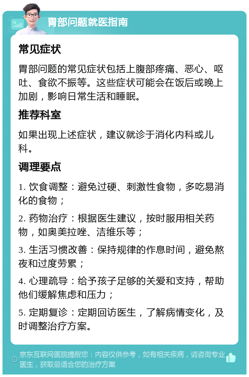 胃部问题就医指南 常见症状 胃部问题的常见症状包括上腹部疼痛、恶心、呕吐、食欲不振等。这些症状可能会在饭后或晚上加剧，影响日常生活和睡眠。 推荐科室 如果出现上述症状，建议就诊于消化内科或儿科。 调理要点 1. 饮食调整：避免过硬、刺激性食物，多吃易消化的食物； 2. 药物治疗：根据医生建议，按时服用相关药物，如奥美拉唑、洁维乐等； 3. 生活习惯改善：保持规律的作息时间，避免熬夜和过度劳累； 4. 心理疏导：给予孩子足够的关爱和支持，帮助他们缓解焦虑和压力； 5. 定期复诊：定期回访医生，了解病情变化，及时调整治疗方案。