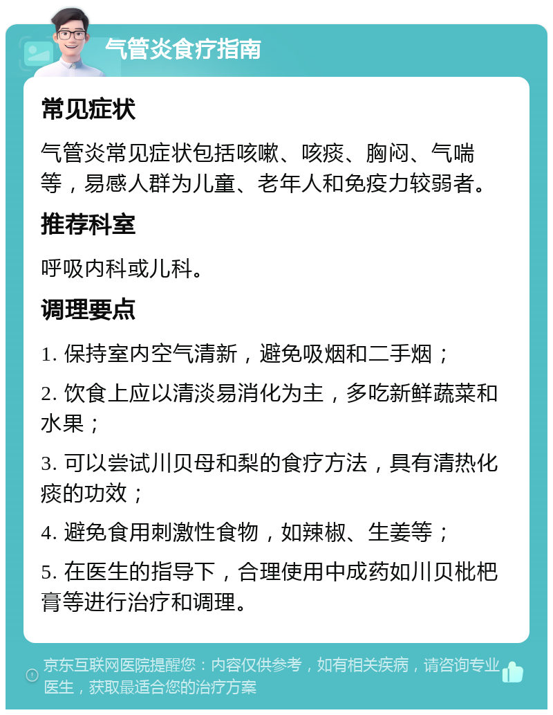 气管炎食疗指南 常见症状 气管炎常见症状包括咳嗽、咳痰、胸闷、气喘等，易感人群为儿童、老年人和免疫力较弱者。 推荐科室 呼吸内科或儿科。 调理要点 1. 保持室内空气清新，避免吸烟和二手烟； 2. 饮食上应以清淡易消化为主，多吃新鲜蔬菜和水果； 3. 可以尝试川贝母和梨的食疗方法，具有清热化痰的功效； 4. 避免食用刺激性食物，如辣椒、生姜等； 5. 在医生的指导下，合理使用中成药如川贝枇杷膏等进行治疗和调理。