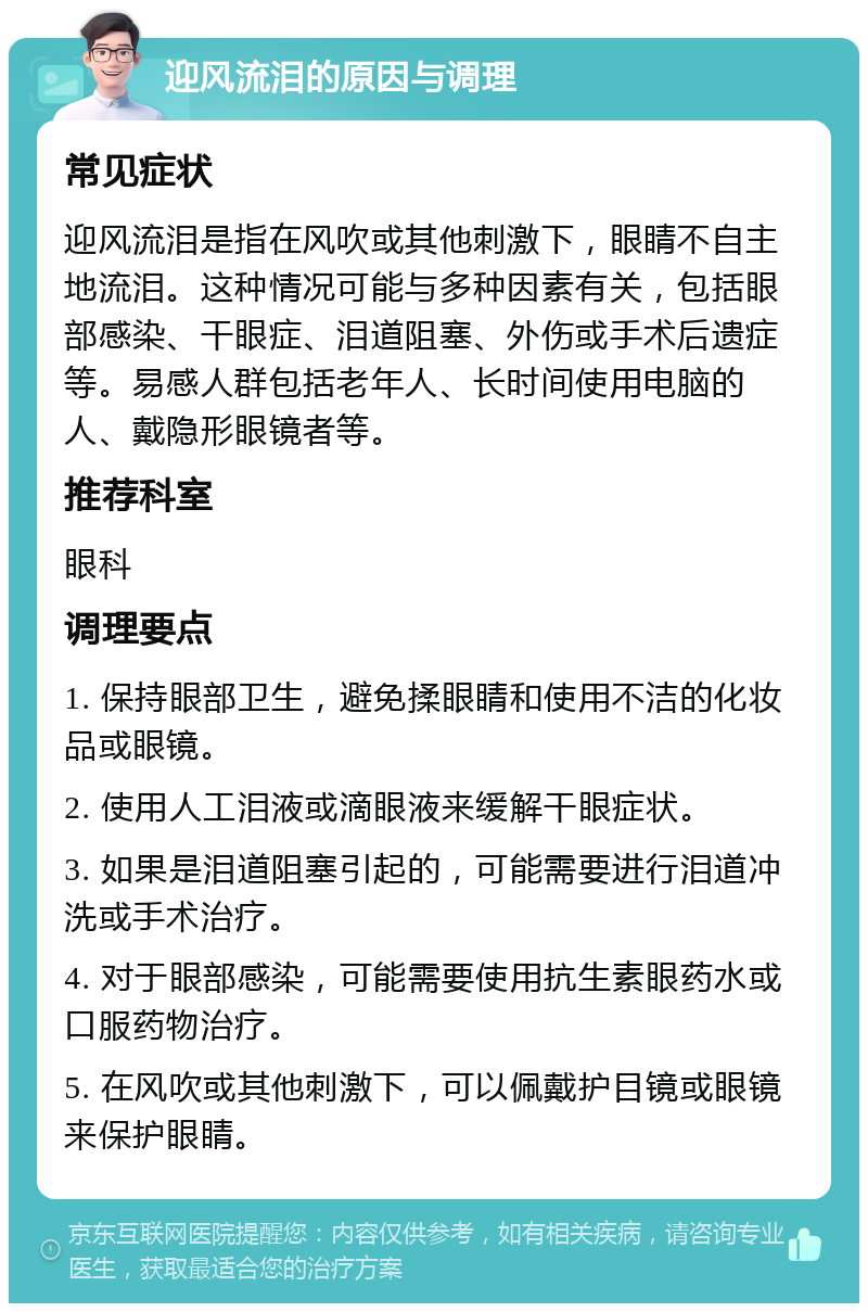 迎风流泪的原因与调理 常见症状 迎风流泪是指在风吹或其他刺激下，眼睛不自主地流泪。这种情况可能与多种因素有关，包括眼部感染、干眼症、泪道阻塞、外伤或手术后遗症等。易感人群包括老年人、长时间使用电脑的人、戴隐形眼镜者等。 推荐科室 眼科 调理要点 1. 保持眼部卫生，避免揉眼睛和使用不洁的化妆品或眼镜。 2. 使用人工泪液或滴眼液来缓解干眼症状。 3. 如果是泪道阻塞引起的，可能需要进行泪道冲洗或手术治疗。 4. 对于眼部感染，可能需要使用抗生素眼药水或口服药物治疗。 5. 在风吹或其他刺激下，可以佩戴护目镜或眼镜来保护眼睛。