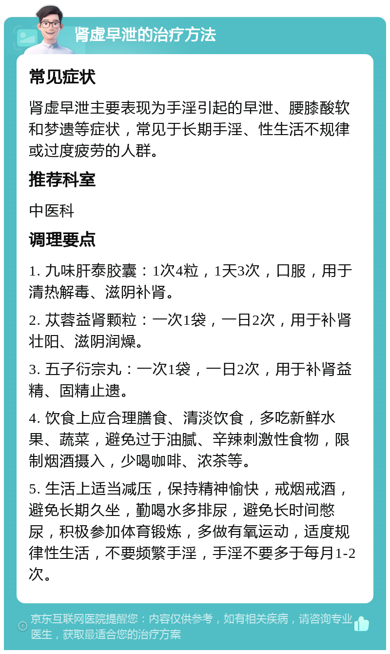 肾虚早泄的治疗方法 常见症状 肾虚早泄主要表现为手淫引起的早泄、腰膝酸软和梦遗等症状，常见于长期手淫、性生活不规律或过度疲劳的人群。 推荐科室 中医科 调理要点 1. 九味肝泰胶囊：1次4粒，1天3次，口服，用于清热解毒、滋阴补肾。 2. 苁蓉益肾颗粒：一次1袋，一日2次，用于补肾壮阳、滋阴润燥。 3. 五子衍宗丸：一次1袋，一日2次，用于补肾益精、固精止遗。 4. 饮食上应合理膳食、清淡饮食，多吃新鲜水果、蔬菜，避免过于油腻、辛辣刺激性食物，限制烟酒摄入，少喝咖啡、浓茶等。 5. 生活上适当减压，保持精神愉快，戒烟戒酒，避免长期久坐，勤喝水多排尿，避免长时间憋尿，积极参加体育锻炼，多做有氧运动，适度规律性生活，不要频繁手淫，手淫不要多于每月1-2次。