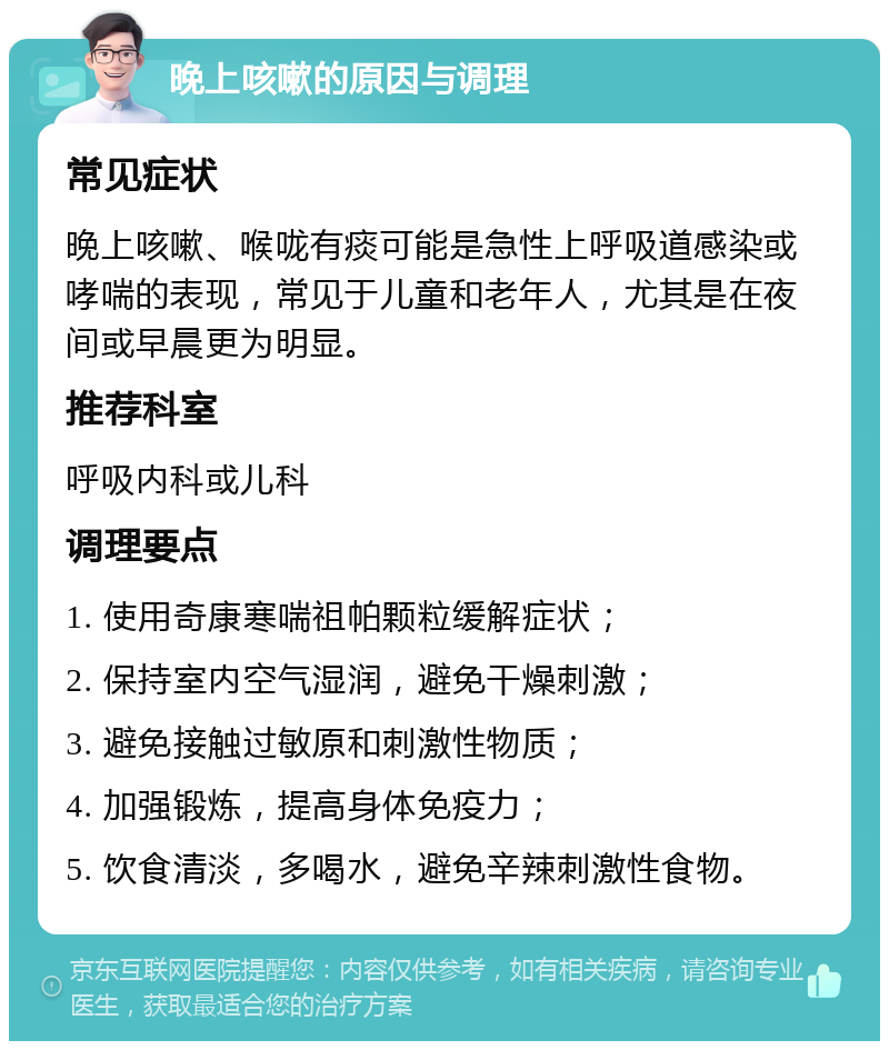 晚上咳嗽的原因与调理 常见症状 晚上咳嗽、喉咙有痰可能是急性上呼吸道感染或哮喘的表现，常见于儿童和老年人，尤其是在夜间或早晨更为明显。 推荐科室 呼吸内科或儿科 调理要点 1. 使用奇康寒喘祖帕颗粒缓解症状； 2. 保持室内空气湿润，避免干燥刺激； 3. 避免接触过敏原和刺激性物质； 4. 加强锻炼，提高身体免疫力； 5. 饮食清淡，多喝水，避免辛辣刺激性食物。