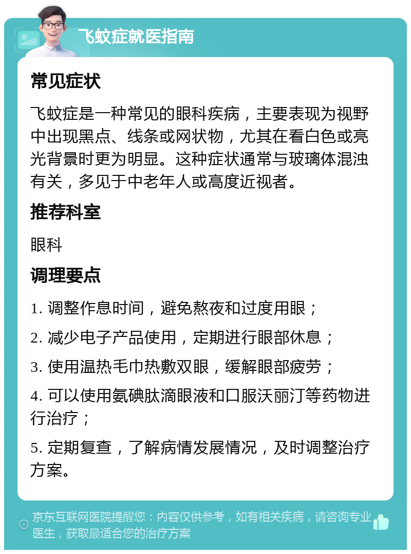 飞蚊症就医指南 常见症状 飞蚊症是一种常见的眼科疾病，主要表现为视野中出现黑点、线条或网状物，尤其在看白色或亮光背景时更为明显。这种症状通常与玻璃体混浊有关，多见于中老年人或高度近视者。 推荐科室 眼科 调理要点 1. 调整作息时间，避免熬夜和过度用眼； 2. 减少电子产品使用，定期进行眼部休息； 3. 使用温热毛巾热敷双眼，缓解眼部疲劳； 4. 可以使用氨碘肽滴眼液和口服沃丽汀等药物进行治疗； 5. 定期复查，了解病情发展情况，及时调整治疗方案。